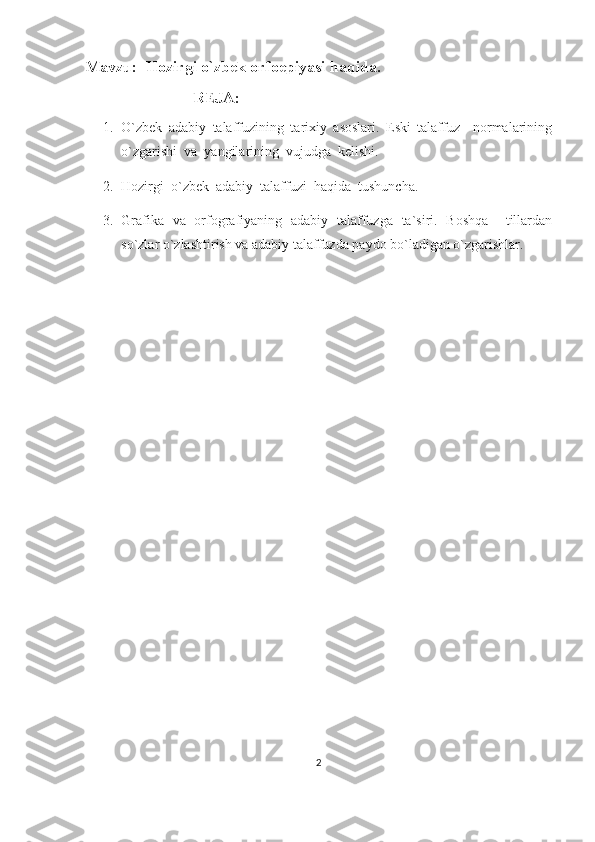 Mavzu:  Hozirgi o`zbek orfoepiyasi haqida.
                            REJA:
1. O`zbek   adabiy   talaffuzining   tarixiy   asoslari.   Eski   talaffuz     normalarining
o`zgarishi  va  yangilarining  vujudga  kelishi.
2. Hozirgi  o`zbek  adabiy  talaffuzi  haqida  tushuncha.  
3. Grafika   va   orfografiyaning   adabiy   talaffuzga   ta`siri.   Boshqa     tillardan
so`zlar o`zlashtirish va adabiy talaffuzda paydo bo`ladigan o`zgarishlar.
2 