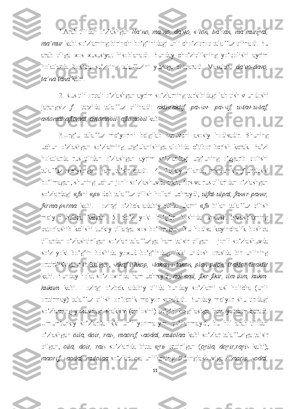 1.Arab   tilidan   o‘zlashgan   Ra’no,   ma’no,   da’vo,   e’lon,   ba’zan,   ma’muriyat,
ma’mur  kabi so‘zlarning birinchi bo‘g‘inidagi unli cho‘ziqroq talaffuz qilinadi. Bu
arab   tiliga   xos   xususiyat   hisoblanadi.   Bunday   cho‘ziqlikning   yo‘qolishi   ayrim
holatlarda   boshqa   so‘zning   talaffuzini   yuzaga   chiqaradi.   Masalan:   da’vo-davo,
ta’na-tana  kabi.
2. Rus tili orqali o‘zlashgan ayrim so‘zlarning tarkibidagi lab-tish  v  undoshi
jarangsiz   f     tarzida   talaffuz   qilinadi:   aktiv-aktif,   passiv-   passif,   ustav-ustaf,
avtomat-aftomat, avtomobil- aftomobil  kabi.
3.Urg‘u   talaffuz   me’yorini   belgilab   beruvchi   asosiy   hodisadir.   Shuning
uchun   o‘zlashgan   so‘zlarning   urg‘ulanishiga   alohida   e’tibor   berish   kerak.   Ba’zi
holatlarda   rus   tilidan   o‘zlashgan   ayrim   so‘zlardagi   urg‘uning   o‘zgarib   qolishi
talaffuz   me’yoriga     ham   ta’sir   etadi.     4.   Turkiy   tillarda,   ma`lumki,   f   undoshi
bo‘lmagan, shuning uchun jonli so‘zlashuvda arab, fors va rus tillaridan o‘zlashgan
so‘zlardagi « f »ni « p » deb talaffuz qilish hollari uchraydi,   ulfat-ulpat, faner-paner,
ferma-perma   kabi.   Hozirgi   o‘zbek   adabiy   tilida   ularni   « f »   bilan   talaffuz   qilish
me`yor   holiga   kelgan.   5.   So‘z   yoki   bo‘g‘in   boshida   undosh   tovushlarning
qatorlashib   kelishi   turkiy   tillarga   xos   bo‘lmagan.   Bu   hodisa   keyinchalik   boshqa
tillardan   o‘zlashtirilgan   so‘zlar   talaffuziga   ham   ta`sir   qilgan   –   jonli   so‘zlashuvda
so‘z   yoki   bo‘g‘in   boshida   yoxud   bo‘g‘indagi   ikki   undosh   orasida   bir   unlining
orttirilishiga   olib   kelgan,   shkaf-ishkop,   stakan-istakon,   plan-pilon,   traktor-tiraktir
kabi. Bunday holat so‘z oxirida ham uchraydi,   aql-aqil, fikr-fikir, ilm-ilim, hukm-
hukum   kabi.   Hozirgi   o‘zbek   adabiy   tilida   bunday   so‘zlarni   asl   holicha   (unli
orttirmay)   talaffuz   qilish   orfoepik   me`yor   sanaladi.   Bunday   me`yor   shu   tipdagi
so‘zlarning   yozuvdagi   shaklini   (imlosini)   to‘g‘ri   belgilashga   ham   yordam   beradi.
Umumturkiy   so‘zlarda   ikki   unli   yonma-yon   qo‘llanmaydi,   bu   hol   arab   tilidan
o‘zlashgan   oila,   doir,   rais,   maorif,   saodat,   mutolaa   kabi   so‘zlar   talaffuziga   ta`sir
qilgan,   oila,   doir,   rais   so‘zlarida   bitta   « y »   orttirilgan   ( oyila,   doyir,rayis   kabi),
maorif,   saodat,   mutolaa   so‘zlari   esa   unlilarning   diftonglashuviga   –   morip,   sodat,
11 