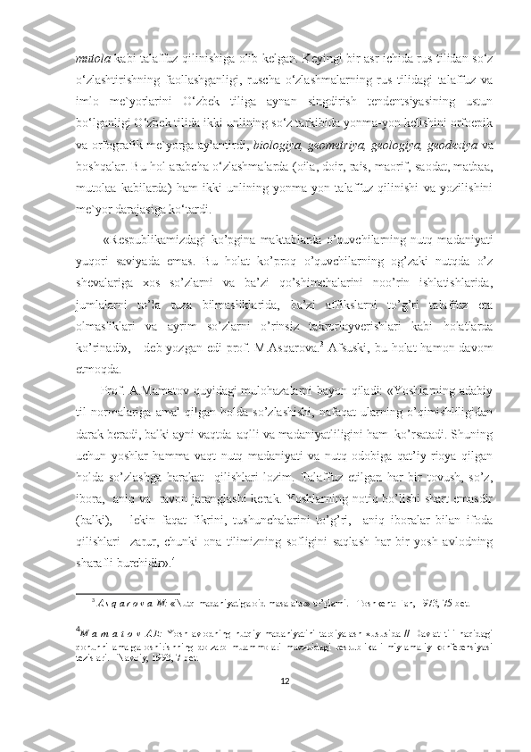 mutola   kabi talaffuz qilinishiga olib kelgan. Keyingi bir asr ichida rus tilidan so‘z
o‘zlashtirishning   faollashganligi,   ruscha   o‘zlashmalarning   rus   tilidagi   talaffuz   va
imlo   me`yorlarini   O‘zbek   tiliga   aynan   singdirish   tendentsiyasining   ustun
bo‘lganligi O‘zbek tilida ikki unlining so‘z tarkibida yonma-yon kelishini orfoepik
va orfografik me`yorga aylantirdi,   biologiya, geometriya, geologiya, geodeziya   va
boshqalar. Bu hol arabcha o‘zlashmalarda (oila, doir, rais, maorif, saodat, matbaa,
mutolaa   kabilarda)   ham   ikki   unlining   yonma-yon   talaffuz   qilinishi   va   yozilishini
me`yor darajasiga ko‘tardi.
            «Respublikamizdagi   ko’pgina   maktablarda   o’quvchilarning   nutq   madaniyati
yuqori   saviyada   emas.   Bu   holat   ko’proq   o’quvchilarning   og’zaki   nutqda   o’z
shevalariga   xos   so’zlarni   va   ba’zi   qo’shimchalarini   noo’rin   ishlatishlarida,
jumlalarni   to’la   tuza   bilmasliklarida,   ba’zi   affikslarni   to’g’ri   talaffuz   eta
olmasliklari   va   ayrim   so’zlarni   o’rinsiz   takrorlayverishlari   kabi   holatlarda
ko’rinadi», -  deb yozgan edi  prof. M.Asqarova. 3
  Afsuski,  bu holat  hamon davom
etmoqda. 
           Prof. A.Mamatov quyidagi mulohazalarni bayon qiladi: «Yoshlarning adabiy
til   normalariga   amal   qilgan   holda   so’zlashishi,   nafaqat   ularning   o’qimishliligidan
darak beradi, balki ayni vaqtda  aqlli va madaniyatliligini ham  ko’rsatadi. Shuning
uchun   yoshlar   hamma   vaqt   nutq   madaniyati   va   nutq   odobiga   qat’iy   rioya   qilgan
holda   so’zlashga   harakat     qilishlari   lozim.   Talaffuz   etilgan   har   bir   tovush,   so’z,
ibora,   aniq va   ravon jaranglashi  kerak. Yoshlarning notiq bo’lishi  shart emasdir
(balki),       lekin   faqat   fikrini,   tushunchalarini   to’g’ri,     aniq   iboralar   bilan   ifoda
qilishlari     zarur,   chunki   ona   tilimizning   sofligini   saqlash   har   bir   yosh   avlodning
sharafli burchidir». 4
 
3
  A s q a r o v a  M:  «Nutq madaniyatiga oid masalalar» to’plami. - Toshkent: Fan, 1973, 75-bet.
4
M   a   m   a   t   o   v   A.E:   Yosh   avlodning   nutqiy   madaniyatini   tarbiyalash   xususida   //   Davlat   tili   haqidagi
qonunni   amalga   oshirishning   dolzarb   muammolari   mavzuidagi   respublika   ilmiy-amaliy   konferensiyasi
tezislari. - Navoiy, 1993, 7-bet.
12 