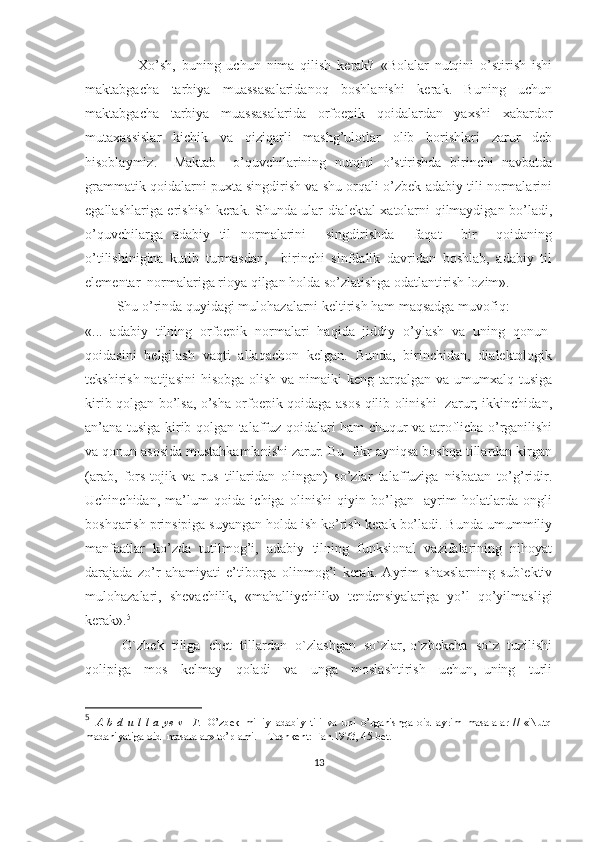                   Xo’sh,   buning   uchun   nima   qilish   kerak?   «Bolalar   nutqini   o’stirish   ishi
maktabgacha   tarbiya   muassasalaridanoq   boshlanishi   kerak.   Buning   uchun
maktabgacha   tarbiya   muassasalarida   orfoepik   qoidalardan   yaxshi   xabardor
mutaxassislar   kichik   va   qiziqarli   mashg’ulotlar   olib   borishlari   zarur   deb
hisoblaymiz.     Maktab     o’quvchilarining   nutqini   o’stirishda   birinchi   navbatda
grammatik qoidalarni puxta singdirish va shu orqali o’zbek adabiy tili normalarini
egallashlariga erishish kerak. Shunda ular dialektal xatolarni qilmaydigan bo’ladi,
o’quvchilarga   adabiy   til   normalarini     singdirishda     faqat     bir     qoidaning
o’tilishinigina   kutib   turmasdan,     birinchi   sinfdalik   davridan   boshlab,   adabiy   til
elementar  normalariga rioya qilgan holda so’zlatishga odatlantirish lozim». 
         Shu o’rinda quyidagi mulohazalarni keltirish ham maqsadga muvofiq:
«...   adabiy   tilning   orfoepik   normalari   haqida   jiddiy   o’ylash   va   uning   qonun-
qoidasini   belgilash   vaqti   allaqachon   kelgan.   Bunda,   birinchidan,   dialektologik
tekshirish natijasini  hisobga olish  va nimaiki  keng tarqalgan  va umumxalq tusiga
kirib qolgan bo’lsa, o’sha orfoepik qoidaga asos qilib olinishi   zarur; ikkinchidan,
an’ana tusiga kirib qolgan talaffuz qoidalari ham chuqur va atroflicha o’rganilishi
va qonun asosida mustahkamlanishi zarur. Bu  fikr ayniqsa boshqa tillardan kirgan
(arab,   fors-tojik   va   rus   tillaridan   olingan)   so’zlar   talaffuziga   nisbatan   to’g’ridir.
Uchinchidan,   ma’lum   qoida   ichiga   olinishi   qiyin   bo’lgan     ayrim   holatlarda   ongli
boshqarish prinsipiga suyangan holda ish ko’rish kerak bo’ladi. Bunda umummiliy
manfaatlar   ko’zda   tutilmog’i,   adabiy   tilning   funksional   vazifalarining   nihoyat
darajada   zo’r   ahamiyati   e’tiborga   olinmog’i   kerak.   Ayrim   shaxslarning   sub`ektiv
mulohazalari,   shevachilik,   «mahalliychilik»   tendensiyalariga   yo’l   qo’yilmasligi
kerak». 5
   
          O`zbek  tiliga  chet  tillardan  o`zlashgan  so`zlar, o`zbekcha  so`z  tuzilishi
qolipiga     mos     kelmay     qoladi     va     unga     moslashtirish     uchun,   uning     turli
5
  A   b   d   u   l   l   a   ye   v     F.   O’zbek   milliy   adabiy   tili   va   uni   o’rganishga   oid   ayrim   masalalar   //   «Nutq
madaniyatiga oid  masalalar» to’plami. – Toshkent: Fan.1973, 45-bet.
13 