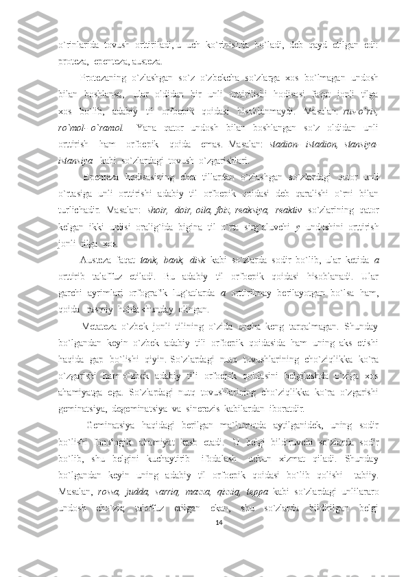 o`rinlarida  tovush  orttiriladi, u  uch  ko`rinishda  bo`ladi,  deb  qayd  etilgan  edi:
proteza,  epenteza, austeza.  
        Protezaning  o`zlashgan  so`z  o`zbekcha  so`zlarga  xos  bo`lmagan  undosh
bilan   boshlansa,     ular   oldidan   bir   unli   orttirilishi   hodisasi    faqat   jonli   tilga
xos     bo`lib,     adabiy     til     orfoepik     qoidasi     hisoblanmaydi.     Masalan:   rus-o`ris,
ro`mol-   o`ramol.       Yana     qator     undosh     bilan     boshlangan     so`z     oldidan     unli
orttirish     ham     orfoepik     qoida     emas.   Masalan:   stadion-   istadion,   stansiya-
istansiya    kabi  so`zlardagi  tovush  o`zgarishlari. 
               Epenteza   hodisasining   chet   tillardan   o`zlashgan   so`zlardagi   qator   unli
o`rtasiga   unli   orttirishi   adabiy   til   orfoepik   qoidasi   deb   qaralishi   o`rni   bilan
turlichadir.  Masalan:    shoir,  doir, oila, foiz, reaksiya,  reaktiv    so`zlarining  qator
kelgan  ikki  unlisi  oralig`ida  bigina  til  o`rta  sirg`aluvchi   y   undoshini  orttirish
jonli  tilga  xos.  
         Austeza  faqat   tank,  bank,  disk   kabi  so`zlarda  sodir  bo`lib,  ular  ketida   a
orttirib     talaffuz     etiladi.     Bu     adabiy     til     orfoepik     qoidasi     hisoblanadi.     Ular
garchi  ayrimlari  orfografik  lug`atlarda    a   orttirilmay  berilayotgan  bo`lsa  ham,
qoida   rasmiy  holda shunday  olingan.  
         Metateza  o`zbek  jonli  tilining  o`zida  uncha  keng  tarqalmagan.  Shunday
bo`lgandan  keyin  o`zbek  adabiy  tili  orfoepik  qoidasida  ham  uning  aks  etishi
haqida   gap   bo`lishi   qiyin. So`zlardagi   nutq   tovushlarining   cho`ziqlikka   ko`ra
o`zgarishi   ham o`zbek   adabiy   tili   orfoepik   qoidasini   belgilashda   o`ziga   xos
ahamiyatga  ega.  So`zlardagi  nutq  tovushlarining  cho`ziqlikka  ko`ra  o`zgarishi
geminatsiya,  degeminatsiya  va  sinerezis  kabilardan  iboratdir.  
                Geminatsiya     haqidagi     berilgan     ma`lumotda     aytilganidek,     uning     sodir
bo`lishi  fonologik   ahamiyat  kasb  etadi.   U  belgi  bildiruvchi  so`zlarda  sodir
bo`lib,     shu     belgini     kuchaytirib       ifodalash       uchun     xizmat     qiladi.     Shunday
bo`lgandan     keyin    uning    adabiy    til     orfoepik    qoidasi     bo`lib    qolishi   –  tabiiy.
Masalan,   rossa,  judda,  sarriq,  mazza,  qizziq,  teppa   kabi  so`zlardagi  unlilararo
undosh     cho`ziq     talaffuz     etilgan     ekan,     shu     so`zlarda     bildirilgan     belgi
14 