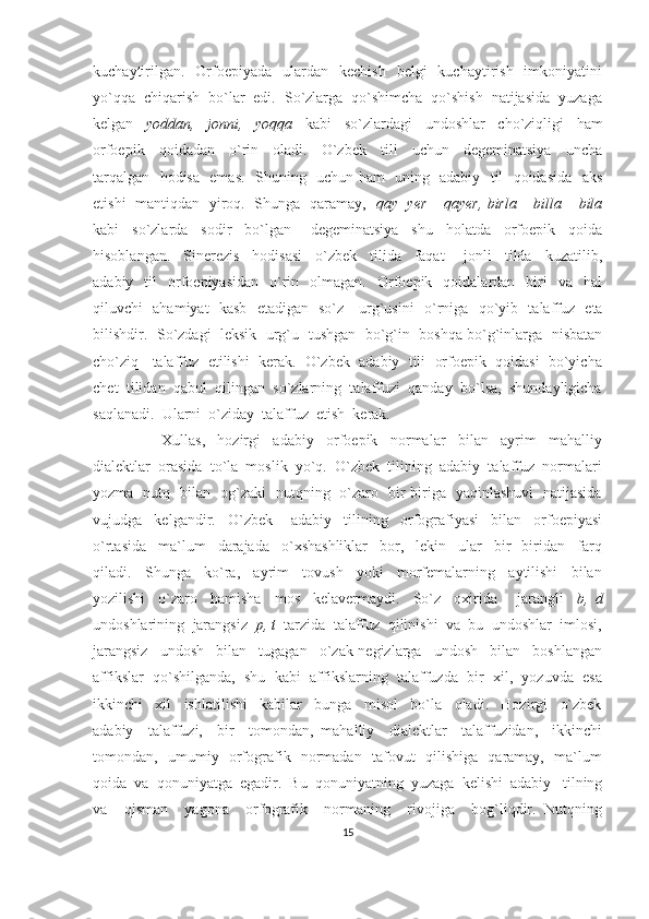 kuchaytirilgan.     Orfoepiyada   ulardan   kechish     belgi     kuchaytirish     imkoniyatini
yo`qqa  chiqarish  bo`lar  edi.  So`zlarga  qo`shimcha  qo`shish  natijasida  yuzaga
kelgan     yoddan,     jonni,     yoqqa     kabi     so`zlardagi     undoshlar     cho`ziqligi     ham
orfoepik     qoidadan     o`rin     oladi.     O`zbek     tili     uchun     degeminatsiya     uncha
tarqalgan   hodisa   emas.   Shuning   uchun ham   uning   adabiy   til   qoidasida   aks
etishi   mantiqdan   yiroq.   Shunga   qaramay,    qay   yer – qayer, birla – billa – bila
kabi     so`zlarda     sodir     bo`lgan       degeminatsiya     shu     holatda     orfoepik     qoida
hisoblangan.     Sinerezis     hodisasi     o`zbek     tilida     faqat       jonli     tilda     kuzatilib,
adabiy    til     orfoepiyasidan     o`rin    olmagan.    Orfoepik    qoidalardan    biri     va    hal
qiluvchi   ahamiyat   kasb   etadigan   so`z     urg`usini     o`rniga   qo`yib   talaffuz   eta
bilishdir.   So`zdagi  leksik   urg`u   tushgan  bo`g`in   boshqa bo`g`inlarga   nisbatan
cho`ziq   talaffuz  etilishi  kerak.  O`zbek  adabiy  tili  orfoepik  qoidasi  bo`yicha
chet  tilidan  qabul  qilingan  so`zlarning  talaffuzi  qanday  bo`lsa,  shundayligicha
saqlanadi.  Ularni  o`ziday  talaffuz  etish  kerak.  
                      Xullas,     hozirgi     adabiy     orfoepik     normalar     bilan     ayrim     mahalliy
dialektlar  orasida  to`la  moslik  yo`q.  O`zbek  tilining  adabiy  talaffuz  normalari
yozma   nutq   bilan   og`zaki   nutqning   o`zaro   bir-biriga   yaqinlashuvi   natijasida
vujudga     kelgandir.     O`zbek       adabiy     tilining     orfografiyasi     bilan     orfoepiyasi
o`rtasida     ma`lum     darajada     o`xshashliklar     bor,     lekin     ular     bir-   biridan     farq
qiladi.     Shunga     ko`ra,     ayrim     tovush     yoki     morfemalarning     aytilishi     bilan
yozilishi     o`zaro     hamisha     mos     kelavermaydi.     So`z     oxirida       jarangli     b,   d
undoshlarining  jarangsiz   p, t   tarzida  talaffuz  qilinishi  va  bu  undoshlar  imlosi,
jarangsiz     undosh     bilan     tugagan     o`zak-negizlarga     undosh     bilan     boshlangan
affikslar  qo`shilganda,  shu  kabi  affikslarning  talaffuzda  bir  xil,  yozuvda  esa
ikkinchi     xil     ishlatilishi     kabilar     bunga     misol     bo`la     oladi.     Hozirgi     o`zbek
adabiy     talaffuzi,     bir     tomondan,   mahalliy     dialektlar     talaffuzidan,     ikkinchi
tomondan,   umumiy   orfografik   normadan   tafovut   qilishiga   qaramay,   ma`lum
qoida  va  qonuniyatga  egadir.  Bu  qonuniyatning  yuzaga  kelishi  adabiy   tilning
va     qisman     yagona     orfografik     normaning     rivojiga     bog`liqdir.   Nutqning
15 