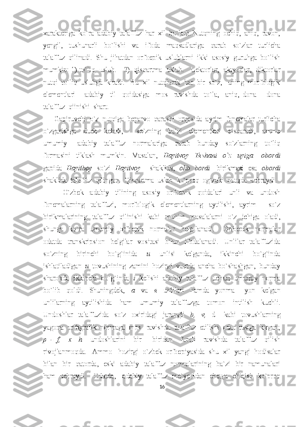 xarakteriga  ko`ra  adabiy  talaffuz  har  xil  bo`ladi. Nutqning  ochiq,  aniq,  ravon,
yengil,     tushunarli     bo`lishi     va     ifoda     maqsadlariga     qarab     so`zlar     turlicha
talaffuz  qilinadi.  Shu  jihatdan  orfoepik  uslublarni  ikki  asosiy  guruhga  bo`lish
mumkin: 1) to`liq   uslub.     2)   qisqartma   uslub.     Lektorlar,   aktyorlar,   diktorlar
nutqi  to`liq  uslubga  kiradi.   Bu  xil  nutqlarda  har  bir  so`z,   uning  morfologik
elementlari       adabiy     til     qoidasiga     mos     ravishda     to`la,     aniq,   dona   –   dona
talaffuz  qiinishi  shart.  
      Gapiruvchi  o`z  nutqiga  beparvo  qarashi  orqasida  ayrim  fonemalar  turlicha
o`zgarishga     duch     keladi,         so`zning     ba`zi     elementlari     qisqaradi,     ammo
umumiy       adabiy     talaffuz     normalariga     qarab     bunday     so`zlarning     to`liq
formasini     tiklash     mumkin.     Masalan,     Hayitvoy     Teshani     o`z     uyiga       obordi
gapida    Hayitboy    so`zi    Hayitvoy        shaklida,    olib   bordi      birikmasi   esa    obordi
shaklida  talaffuz  qilingan.  Qisqartma  uslub  ko`proq  og`zaki  nutqda  uchraydi.  
            O`zbek     adabiy     tilining     asosiy     orfoepik     qoidalari     unli     va     undosh
fonemalarning     talaffuzi,     morfologik     elementlarning     aytilishi,     ayrim         so`z
birikmalarining    talaffuz    qilinishi    kabi    muhim    masalalarni     o`z    ichiga     oladi,
shunga     ko`ra     umumiy     orfoepik     normalar     belgilanadi.       Orfoepik     normalar
odatda     transkripsion     belgilar     vositasi     bilan     ifodalanadi.     Unlilar     talaffuzida
so`zning     birinchi     bo`g`inida     u     unlisi     kelganda,     ikkinchi     bo`g`inda
ishlatiladigan   u   tovushining  zamini  hozirgi  vaqtda  ancha  bo`shashgan,  bunday
sharoitda   ikkinchi   bo`g`inda    i    kelishi   adabiy   talaffuz   uchun   umumiy   norma
bo`lib     qoldi.     Shuningdek,     a     va     e     unlilari     hamda     yonma   –   yon     kelgan
unlilarning     aytilishida     ham     umumiy     talaffuzga     tomon     intilish     kuchli.
Undoshlar     talaffuzida     so`z     oxiridagi     jarangli     b,     v,     d       kabi     tovushlarning
yagona  orfografik  normaga  mos   ravishda  talaffuz  etilishi  odat  tusiga  kirgan;
p   -   f,     x   –h     undoshlarini     bir   –   biridan     farqli     ravishda     talaffuz     qilish
rivojlanmoqda.   Ammo   hozirgi  o`zbek  orfoepiyasida  shu  xil  yangi  hodisalar
bilan    bir    qatorda,    eski     adabiy    talaffuz    normalarining    ba`zi    bir     namunalari
ham   uchraydi.     Odatda,     adabiy   talaffuz   me`yoridan   chetga   chiqish   ko`proq
16 