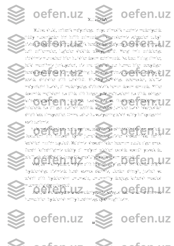                                             XULOSA
          Xulosa   shuki,   orfoepik   me’yorlarga     rioya   qilmaslik   nutqimiz   madaniyatida
jiddiy   nuqsonlardan   biri   bo’lib   qolmoqda.   Tilshunoslarimiz   zahmatlari   tufayli
o’zbek tilidagi birliklarining deyarlik barchasidagi me’yoriy ko’rinishlar   ommaga
turli   qo’llanmalar,   lug’atlar   shaklida   tavsiya   etildi.   Yangi   imlo   qoidalariga
o’tishimiz munosabati bilan bu ishlar davom ettirilmoqda. Nafaqat filolog olimlar,
balki   maorifimiz   jonkuyarlari,   o’z   ona   tiliga   chuqur   hurmat   bilan   qaraydigan
barcha   ziyolilarimiz   bu   me’yorlarning   buzilishiga   e’tiroz,   tuzatish   va     tavsiyalar
tarzida   chiqishlar   qilib   turishibdi.   Shunday   bo’lishiga   qaramasdan,   talaffuz
me’yorlarini   buzish,   til   madaniyatiga   e’tiborsizlik   hamon   davom   etmoqda.   Yillar
davomida   majlislarni   rus   tilida   olib   borgan   yoki   ma’ruzalarni   rus   tilida   eshitgan
ko’pchilik   kishilar   o’z   nutqlarida   ruscha   so’z   va   iboralarni   qo’llash,   ayrim
holatlarda   rus   tili   gap   qurilishi   tartibida   o’zbekcha   jumlalar   tuzish   iskanjasidan
chiqib keta olmayaptilar. Omma uchun bu vaziyatning ta’siri salbiy bo’layotganini
sezib turibmiz.
     Bu kamchiliklar hatto radio, ayniqsa, televideniye eshittirishlarida ham seziladi.
Dasturlarni   olib   boruvchi   ayrim   jurnalistlarning   o’zlari   shevachilikka   berilib
ketishlari  noo’rin tuyuladi. Xalqimiz  shevachilikdan batamom qutula olgan emas.
Garchi   ko’pchiligimiz   adabiy   til   me’yori   talablari   asosida   savodli   yozsak-da,
talaffuzda e’tiborsizlik, loqaydlik, mas’uliyatsizlik davom etmoqda.
         Mavjud imkoniyatdan, me’yor qilib belgilab qo’yilgan til birliklaridan to’g’ri
foydalanishga   o’zimizda   burch   sezmas   ekanmiz,   ulardan   chiroyli,   jozibali   va
ta’sirli   qilib   foydalanishni   umumxalq,   umummilliy   darajaga   ko’tarish   masalasi
muammoligicha qolaveradi.
          Zero,   til   ma’naviyatimiz   va   madaniyatimiz   ko’zgusi   ekan   undan   ehtirom   va
hurmat bilan foydalanish milliy burchimizga aylanmog’i lozim.
18 