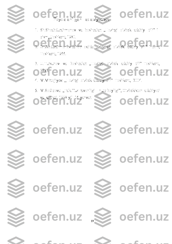                           Foydalanilgan   adabiyotlar:
1. Sh.Shoabdurahmonov   va   boshqalar :   ,,Hozirgi   o`zbek   adabiy     tili” 1-
qism, Toshkent, 1980.
2. G`.Abdurahmonov   tahriri   ostida:   ,,Hozirgi     o`zbek     adabiy     tili”   1-tom,
Toshkent, 1966.
3. U.Tursunov     va     boshqalar:   ,,Hozirgi     o`zbek     adabiy     tili”   Toshkent,
1992.
4. M.Mirtojiyev: ,,Hozirgi  o`zbek  adabiy  tili”  Toshkent,  2004.
5. M.Sodiqova: ,,Talaffuz  ravonligi – nutq boyligi”, O`zbekiston  adabiyoti
va  san`ati, 1998-yil  16-yanvar. 
19 