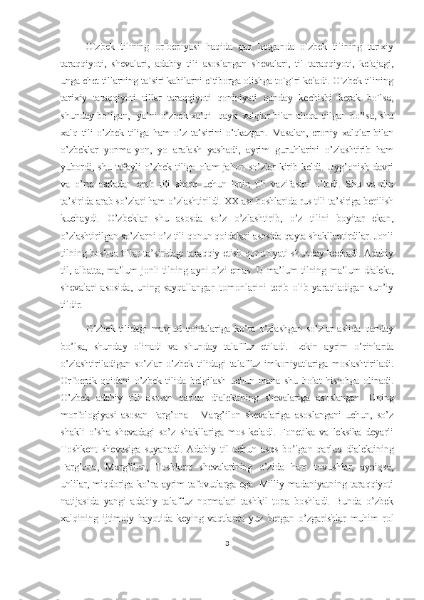         O`zbek   tilining   orfoepiyasi   haqida   gap   ketganda   o`zbek   tilining   tarixiy
taraqqiyoti,   shevalari,   adabiy   tili   asoslangan   shevalari,   til   taraqqiyoti,   kelajagi,
unga chet tillarning ta`siri kabilarni e`tiborga olishga to`g`ri keladi. O`zbek tilining
tarixiy   taraqqiyoti   tillar   taraqqiyoti   qoniniyati   qanday   kechishi   kerak   bo`lsa,
shunday bo`lgan,   ya’ni o’zbek xalqi   qaysi xalqlar bilan aloqa qilgan bo’lsa, shu
xalq   tili   o’zbek   tiliga   ham   o’z   ta’sirini   o’tkazgan.   Masalan,   eroniy   xalqlar   bilan
o’zbeklar   yonma-yon,   yo   aralash   yashadi,   ayrim   guruhlarini   o’zlashtirib   ham
yubordi,  shu  tufayli   o’zbek  tiliga  olam  jahon  so’zlar  kirib  keldi. Uyg’onish  davri
va   o’rta   asrladan   arab   tili   sharq   uchun   lotin   tili   vazifasini   o’tadi.   Shu   va   din
ta’sirida arab so’zlari ham o’zlashtirildi. XX asr boshlarida rus tili ta’siriga berilish
kuchaydi.   O’zbeklar   shu   asosda   so’z   o’zlashtirib,   o’z   tilini   boyitar   ekan,
o’zlashtirilgan so’zlarni o’z tili qonun qoidalari asosida qayta shakllantirdilar. Jonli
tilning boshqa tillar ta’siridagi taraqqiy etish qonuniyati shunday kechadi. Adabiy
til, albatta, ma’lum jonli tilning ayni o’zi emas. U ma’lum tilning ma’lum dialekt,
shevalari   asosida,   uning   sayqallangan   tomonlarini   terib   olib   yaratiladigan   sun’iy
tildir. 
O’zbek   tilidagi   mavjud   qoidalariga   ko’ra   o’zlashgan   so’zlar   aslida   qanday
bo’lsa,   shunday   olinadi   va   shunday   talaffuz   etiladi.   Lekin   ayrim   o’rinlarda
o’zlashtiriladigan   so’zlar   o’zbek   tilidagi   talaffuz   imkoniyatlariga   moslashtiriladi.
Orfoepik   qoidani   o’zbek   tilida   belgilash   uchun   mana   shu   holat   hisiobga   olinadi.
O’zbek   adabiy   tili   asosan   qarluq   dialektining   shevalariga   asoslangan.   Uning
morfologiyasi   asosan   Farg’ona   -   Marg’ilon   shevalariga   asoslangani   uchun,   so’z
shakli   o’sha   shevadagi   so’z   shakllariga   mos   keladi.   Fonetika   va   leksika   deyarli
Toshkent   shevasiga   suyanadi.   Adabiy   til   uchun   asos   bo’lgan   qarluq   dialektining
Farg’ona,   Marg’ilon,   Toshkent   shevalarining   o’zida   ham   tovushlar,   ayniqsa,
unlilar, miqdoriga ko’ra ayrim tafovutlarga ega. Milliy madaniyatning taraqqiyoti
natijasida   yangi   adabiy   talaffuz   normalari   tashkil   topa   boshladi.   Bunda   o’zbek
xalqining   ijtimoiy   hayotida   keying   vaqtlarda   yuz   bergan   o’zgarishlar   muhim   rol
3 