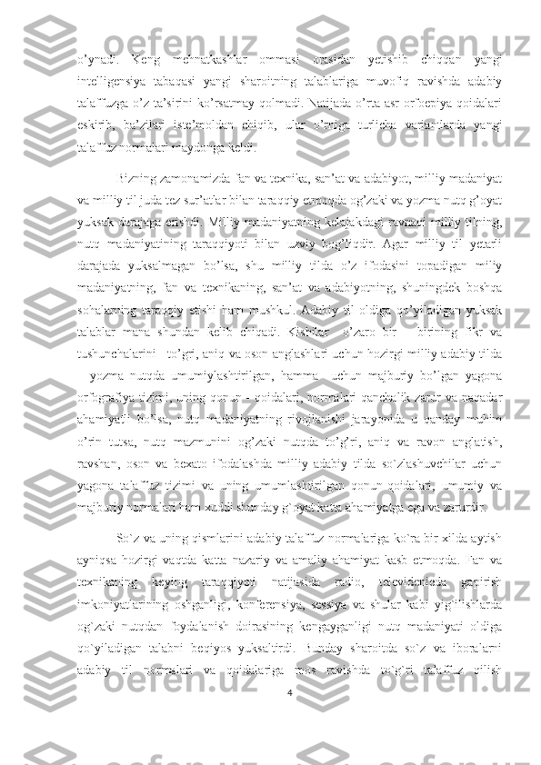 o’ynadi.   Keng   mehnatkashlar   ommasi   orasidan   yetishib   chiqqan   yangi
intelligensiya   tabaqasi   yangi   sharoitning   talablariga   muvofiq   ravishda   adabiy
talaffuzga o’z ta’sirini  ko’rsatmay  qolmadi. Natijada  o’rta asr  orfoepiya  qoidalari
eskirib,   ba’zilari   iste’moldan   chiqib,   ular   o’rniga   turlicha   variantlarda   yangi
talaffuz normalari maydonga keldi. 
Bizning zamonamizda fan va texnika, san’at va adabiyot, milliy madaniyat
va milliy til juda tez sur’atlar bilan taraqqiy etmoqda og’zaki va yozma nutq g’oyat
yuksak   darajaga   erishdi.   Milliy   madaniyatning   kelajakdagi   ravnaqi   milliy   tilning,
nutq   madaniyatining   taraqqiyoti   bilan   uzviy   bog’liqdir.   Agar   milliy   til   yetarli
darajada   yuksalmagan   bo’lsa,   shu   milliy   tilda   o’z   ifodasini   topadigan   miliy
madaniyatning,   fan   va   texnikaning,   san’at   va   adabiyotning,   shuningdek   boshqa
sohalarning   taraqqiy   etishi   ham   mushkul.   Adabiy   til   oldiga   qo’yiladigan   yuksak
talablar   mana   shundan   kelib   chiqadi.   Kishilar     o’zaro   bir   –   birining   fikr   va
tushunchalarini     to’gri, aniq va oson anglashlari uchun hozirgi milliy adabiy tilda
–   yozma   nutqda   umumiylashtirilgan,   hamma     uchun   majburiy   bo’lgan   yagona
orfografiya tizimi, uning qonun - qoidalari, normalari qanchalik zarur  va naqadar
ahamiyatli   bo’lsa,   nutq   madaniyatning   rivojlanishi   jarayonida   u   qanday   muhim
o’rin   tutsa,   nutq   mazmunini   og’zaki   nutqda   to’g’ri,   aniq   va   ravon   anglatish,
ravshan,   oson   va   bexato   ifodalashda   milliy   adabiy   tilda   so`zlashuvchilar   uchun
yagona   talaffuz   tizimi   va   uning   umumlashtirilgan   qonun-qoidalari,   umumiy   va
majburiy normalari ham xuddi shunday g`oyat katta ahamiyatga ega va zarurdir. 
So`z va uning qismlarini adabiy talaffuz normalariga ko`ra bir xilda aytish
ayniqsa   hozirgi   vaqtda   katta   nazariy   va   amaliy   ahamiyat   kasb   etmoqda.   Fan   va
texnikaning   keying   taraqqiyoti   natijasida   radio,   televidenieda   gapirish
imkoniyatlarining   oshganligi,   konferensiya,   sessiya   va   shular   kabi   yig`ilishlarda
og`zaki   nutqdan   foydalanish   doirasining   kengayganligi   nutq   madaniyati   oldiga
qo`yiladigan   talabni   beqiyos   yuksaltirdi.   Bunday   sharoitda   so`z   va   iboralarni
adabiy   til   normalari   va   qoidalariga   mos   ravishda   to`g`ri   talaffuz   qilish
4 