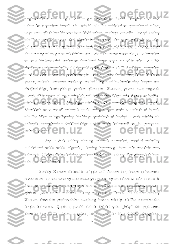 tinglovchilarga   notiqning   so`zini   to`g`ri   anglash   va   fikrini   osongina   tushunish
uchun   katta   yordam   beradi.   Shu   sababli   talaffuz   qoidalari   va   qonunlarini   bilish,
unga amal  qilish  har  bir  savodxon  kishi  uchun   mutlaqo  zarurdir. Hozirgi  adabiy
talaffuz   normalarining   asoslari   nimalardan   iborat   va   ular   qaysi   yo`sinda   vujudga
kelgan, degan so`roqlarga aniq javob berish qiyin. Chunki bu masala hozirga qadar
chuqur o`rganilmagan va tekshirilmagan. Lekin shu narsa ravshanki, so`z formalari
va   so`z   birikmalarini   gaplar   va   iboralarni   borga   sayin   bir   xilda   talaffuz   qilish
rivojlanga sari tor mahalliy dialekt yoki ayrim shevalar talaffuzi adbiy til normalari
tazyiqi   ostida   tobora   chegaralanmoqda.   Radio   ,   televidenie,   teatr,   kino,   kitob   va
gazeta,   maktab,   umuman   madaniy-   ma`orif   organlari   bu   harakatning   borgan   sari
rivojlanishiga,   kuchayishiga   yordam   qilmoqda.   Xususan,   yozma   nutq   negizida
o`zbek tilida nashr qilingan minglab, millionlab darsliklar ilmiy-siyosiy va badiiy-
adabiy   asarlar   vositasida   birlashgan   adabiy   talaffuz   normalari   keng   tarqalmoqda.
Murakkab   va   xilma-xil   orfoepik   qoidalarning   borgan   sayin   soddalashuvi   hamda
talaffuz   bilan   orfografiyaning   bir-biriga   yaqinlashuvi   hozirgi   o`zbek   adabiy   tili
orfoepik   normalarning   shakllanishiga   ijobiy   ta`sir   ko`rsatadi   va   bu   jarayonni
tezlatib yubordi.
  Hozirgi   o`zbek   adabiy   tilining   orfoepik   normalari,   mavjud   mahalliy
dialektlarni   yakka-yakka   olganda,   ularning   birortasiga   ham   to`la   ravishda   mos
kelmaydi. O`zbek dialektlarining xarakterli belgilarini adabiy tilga taqqoslash buni
ochiq ko`rsatib beradi.
  Janubiy   Xorazm   dialektida   to`qqiz   unli   fonema   bor,   bunga   qo`shimcha
ravishda har bir unli uzun aytilish xususiyatiga ega, ayrim so`zlarda so`z boshida  k,
t   kabi jarangsiz undosh jarangli   g, d   tarzida talaffuz qilinadi. Bu dialektda –   jak, -
ajak   va    -yotir   singari morfemalar keng miqyosda qo`llanadi. Bu belgilar Janubiy
Xorazm   shevasida   gapiruvchilar   nutqining   hozirgi   adabiy   talaffuz   normalaridan
farqini   ko`rsatadi.   Qipchoq   guruhi   o`zbek   dialekti   yoki   ,, jo`q”   deb   gapiruvchi
shevalar   ham   unlilar   tizimi   to`qqizta,   lekin   bu   unlilar   bir-biri   bilan   ohangdosh,
5 