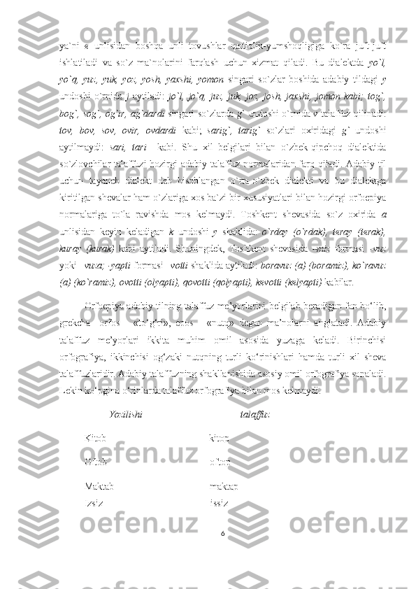 ya`ni   e   unlisidan   boshqa   unli   tovushlar   qattiqlik-yumshoqligiga   ko`ra   juft-juft
ishlatiladi   va   so`z   ma`nolarini   farqlash   uchun   xizmat   qiladi.   Bu   dialektda   yo`l,
yo`q,   yuz,   yuk,   yoz,   yosh,   yaxshi,   yomon   singari   so`zlar   boshida   adabiy   tildagi   y
undoshi   o`rnida   j   aytiladi:   jo`l,   jo`q,   juz,   juk,   joz,   josh,   jaxshi,   jomon   kabi;   tog`,
bog`, sog`, og`ir, ag`dardi   singari so`zlarda   g`   undoshi o`rnida   v   talaffuz qilinadi:
tov,   bov,   sov,   ovir,   ovdardi   kabi;   sarig`,   tarig`   so`zlari   oxiridagi   g`   undoshi
aytilmaydi:   sari,   tari     kabi.   Shu   xil   belgilari   bilan   o`zbek-qipchoq   dialektida
so`zlovchilar talaffuzi hozirgi adabiy talaffuz normalaridan farq qiladi. Adabiy til
uchun   tayanch   dialekt   deb   hisoblangan   o`rta-o`zbek   dialekti   va   bu   dialektga
kiritilgan shevalar ham o`zlariga xos ba`zi bir xususiyatlari bilan hozirgi orfoepiya
normalariga   to`la   ravishda   mos   kelmaydi.   Toshkent   shevasida   so`z   oxirida   a
unlisidan   keyin   keladigan   k   undoshi   y   shaklida:   o`rday   (o`rdak),   teray   (terak),
kuray   (kurak)   kabi   aytiladi.   Shuningdek,   Toshkent   shevasida   – miz   formasi   – vuz
yoki  –vuza; -yapti  formasi – votti  shaklida aytiladi:  boravuz (a) (boramiz), ko`ravuz
(a) (ko`ramiz), ovotti (olyapti), qovotti (qolyapti), kevotti (kelyapti)  kabilar. 
Orfoepiya adabiy tilning talaffuz me’yorlarini belgilab beradigan fan bo‘lib,
grekcha     orfos   –   «to‘g‘ri»,   epos   –   «nutq»   degan   ma’nolarni   anglatadi.   Adabiy
talaffuz   me’yorlari   ikkita   muhim   omil   asosida   yuzaga   keladi.   Birinchisi
orfografiya,   ikkinchisi   og‘zaki   nutqning   turli   ko‘rinishlari   hamda   turli   xil   sheva
talaffuzlaridir. Adabiy talaffuzning shakllanishida asosiy omil orfografiya sanaladi.
Lekin ko‘pgina o‘rinlarda talaffuz orfografiya bilan mos kelmaydi.
Yozilishi                                        talaffuz
Kitob                                          kitop
Oftob                                          oftop
Maktab                                       maktap  
Izsiz                                            issiz
6 