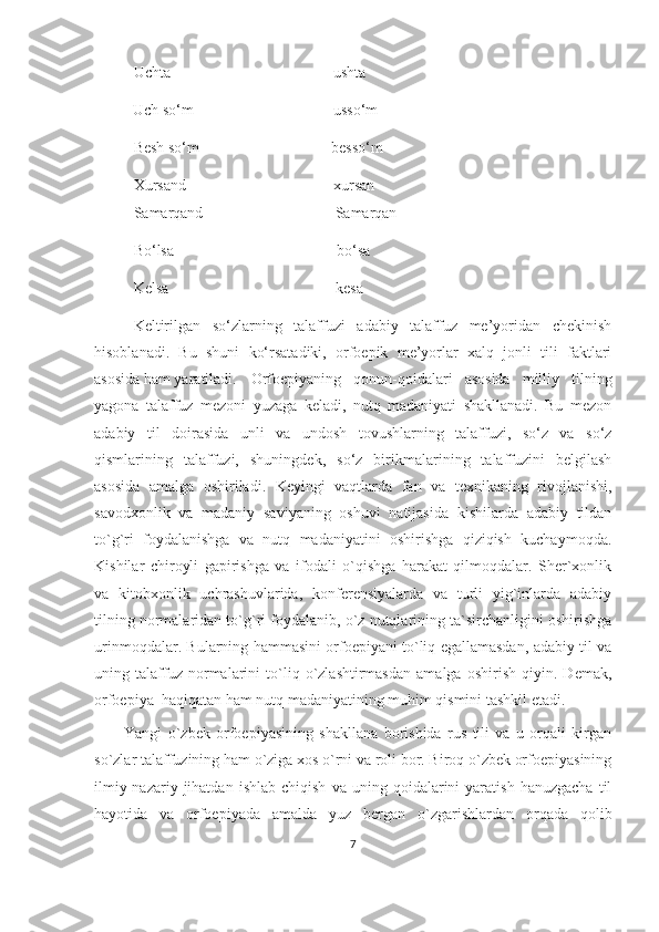 Uchta                                          ushta
           Uch so‘m                                    usso‘m
Besh so‘m                                  besso‘m
Xursand                                        xursan
Samarqand                                  Samarqan
Bo‘lsa                                          bo‘sa
Kelsa                                           kesa
   Keltirilgan   so‘zlarning   talaffuzi   adabiy   talaffuz   me’yoridan   chekinish
hisoblanadi.   Bu   shuni   ko‘rsatadiki,   orfoepik   me’yorlar   xalq   jonli   tili   faktlari
asosida ham yaratiladi.  Orfoepiyaning   qonun-qoidalari   asosida   milliy   tilning
yagona   talaffuz   mezoni   yuzaga   keladi,   nutq   madaniyati   shakllanadi.   Bu   mezon
adabiy   til   doirasida   unli   va   undosh   tovushlarning   talaffuzi,   so‘z   va   so‘z
qismlarining   talaffuzi,   shuningdek,   so‘z   birikmalarining   talaffuzini   belgilash
asosida   amalga   oshiriladi.   Keyingi   vaqtlarda   fan   va   texnikaning   rivojlanishi,
savodxonlik   va   madaniy   saviyaning   oshuvi   natijasida   kishilarda   adabiy   tildan
to`g`ri   foydalanishga   va   nutq   madaniyatini   oshirishga   qiziqish   kuchaymoqda.
Kishilar   chiroyli   gapirishga   va   ifodali   o`qishga   harakat   qilmoqdalar.   Sher`xonlik
va   kitobxonlik   uchrashuvlarida,   konferensiyalarda   va   turli   yig`inlarda   adabiy
tilning normalaridan to`g`ri foydalanib, o`z nutqlarining ta`sirchanligini oshirishga
urinmoqdalar. Bularning hammasini orfoepiyani to`liq egallamasdan, adabiy til va
uning   talaffuz   normalarini   to`liq   o`zlashtirmasdan   amalga   oshirish   qiyin.   Demak,
orfoepiya  haqiqatan ham nutq madaniyatining muhim qismini tashkil etadi.
Yangi   o`zbek   orfoepiyasining   shakllana   borishida   rus   tili   va   u   orqali   kirgan
so`zlar talaffuzining ham o`ziga xos o`rni va roli bor. Biroq o`zbek orfoepiyasining
ilmiy-nazariy   jihatdan   ishlab   chiqish   va   uning  qoidalarini   yaratish   hanuzgacha   til
hayotida   va   orfoepiyada   amalda   yuz   bergan   o`zgarishlardan   orqada   qolib
7 
