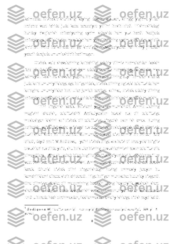 kelmoqda.   O`zbek   tilshunosligi   keyingi   davrda,   xususan,   so`nggi   yigirma   yildan
ortiqroq   vaqt   ichida   juda   katta   taraqqiyot   yo`lini   bosib   o`tdi.   Tilshnoslikdagi
bunday   rivojlanish   orfoepiyaning   ayrim   sohasida   ham   yuz   berdi.   Natijada
orfoepiyaga   oid   ko`pgina   masalalar   ham   yoritilib,   uning   ayrim   sohalariga   aniqlik
kiritildi.   Biroq   bu   sohada   qo`lga   kiritilgan   muvaffaqiyatlar   hali   ilmiy   jihatdan
yetarli darajada umumlashtirib berilmagan. 
  O`zbek   xalq   shevalarining   ko`pchiligi   adabiy   tilimiz   normalaridan   keskin
farq   qiladi.Ularning   talaffuzlari   ham   adabiy   talaffuz   normalariga   ko`pincha   mos
kelmaydi. Lekin bu shevalar yagona bir umumxalq tilining quyi formalari sifatida
juda ko`p umumiyliklarga ega bo`lganidek, o`zbek tilining og`zaki talaffuzida ham
ko`pgina   umumiyliklar   bor.   Ular   jamlab   tartibga   solinsa,   o`zbek   adabiy   tilining
orfoepiya normalarini belgilovchi qoidalarning to`liq to`plamini yaratish mumkin.
              Tilni   o’rganish   kerak.   So’zlarni   yod   olish   mumkindir.   Ammo   ularning
mag’zini   chaqish,   talaffuzichi?   Artikulyatsion   bazasi   rus   tili   talaffuziga
moslashgan   kishini   sof   o’zbek   tili   talaffuziga   o’rgatish   oson   ish   emas.   Buning
oqibatida, ya’ni o’zbekcha so’zlarni rus talaffuziga moslab aytish tufayli tilimizda
buzilishlar   sodir   bo’lib   turibdi.   «Umuman,   tovush   a’zolarimiz   bir-biridan   farq
qiladi,-deydi prof. M.Sodiqova, - ya’ni o’zbek tiliga xos ba’zi til orqa yoki bo’g’iz
tovushlari rus tilida yo’q, shu bois ular bizning  tovushlarimizni ravon talaffuz qila
olmaydilar». 1
  Ana shu sabab bilan bog’liq talaffuz me’yoridagi buzilishlar ma’lum
vaqt tilimizda davom etishi mumkin. Ammo unga vaqtinchalik hodisa deb qarash
kerak.   Chunki   o’zbek   tilini   o’rganishdagi   hozirgi   ommaviy   jarayon   bu
kamchiliklarni albatta siqib chiqaradi. Tilga bo’lgan munosabat butunlay o’zgardi.
Ona   tilimizga   davlat   tili   maqomining   berilishi   uning   hayotiylik,   yashash   shart-
sharoitlarini belgilab berdi. Rivojlanishi va istiqboli qonun yo’li bilan kafolatlandi.
Endi u borada hech tortinmasdan, ikkilanmasdan amaliy ishlarga o’tish payti keldi.
1
  S o d i q o v a  M:  Talaffuz ravonligi – nutq boyligi // O’zbekiston adabiyoti va san’ati, 1998- yil 16 -
yanvar.
8 