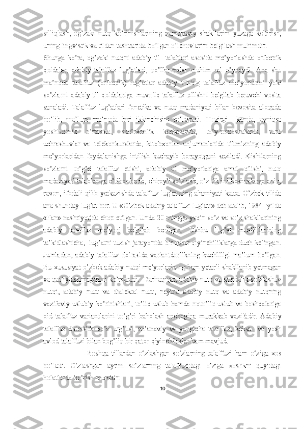 silliqlash,   og’zaki   nutq   ko’rinishlarining   namunaviy   shakllarini   yuzaga   keltirish,
uning lingvistik va tildan tashqarida bo’lgan o’lchovlarini belgilash muhimdir.
Shunga   ko’ra,   og’zaki   nutqni   adabiy   til     talablari   asosida   me’yorlashda   orfoepik
qoidalar,   adabiy   talaffuz   lug’atlari,   qo’llanmalar   muhim   rol   o’ynaydi.   Ana   shu
ma’noda   talaffuz   (orfoepik)   lug’atlar   adabiy   tilning   talaffuz   me’yorlarini   yoki
so’zlarni   adabiy   til   qoidalariga   muvofiq   talaffuz   qilishni   belgilab   beruvchi   vosita
sanaladi.   Talaffuz   lug’atlari   fonetika   va   nutq   madaniyati   bilan   bevosita   aloqada
bo’lib,   ma’lum   ma’noda   biri   ikkinchisini   to’ldiradi.   Hozirgi     kunda,   ayniqsa
yoshlarimiz   o’rtasida,   she’rxonlik   kechalarida,   to’y-tomoshalarda,   turli
uchrashuvlar   va   telekonkurslarda,   kitobxonlar   anjumanlarida   tilimizning   adabiy
me’yorlaridan   foydalanishga   intilish   kuchayib   borayotgani   seziladi.   Kishilarning
so’zlarni   to’g’ri   talaffuz   etishi,   adabiy   til   me’yorlariga   amal   qilishi,   nutq
madaniyati talablariga e’tibor berib, chiroyli so’zlash, o’z fikrini boshqalarga aniq,
ravon, ifodali qilib yetkazishda  talaffuz lug’atining ahamiyati katta. O’zbek tilida
ana shunday lug’at bor. U «O’zbek adabiy talaffuzi lug’ati» deb atalib, 1984- yilda
«Fan» nashriyotida chop etilgan. Unda 20 mingga yaqin so’z va so’z shakllarining
adabiy   talaffuz   me’yori   belgilab   berilgan.   Ushbu   lug’at   mualliflarining
ta’kidlashicha,  lug’atni tuzish jarayonida bir qator qiyinchiliklarga duch kelingan.
Jumladan,   adabiy   talaffuz   doirasida   variantdorlikning   kuchliligi   ma’lum   bo’lgan.
Bu xususiyat o’zbek adabiy nutqi me’yorlarining ham yetarli shakllanib yetmagan
va qat’iylashmaganini ko’rsatadi.  Darhaqiqat, adabiy nutq va kundalik so’zlashuv
nutqi,   adabiy   nutq   va   dialektal   nutq,   neytral   adabiy   nutq   va   adabiy   nutqning
vazifaviy-uslubiy  ko’rinishlari,  to’liq  uslub hamda  noto’liq uslub  va  boshqalariga
oid   talaffuz   variantlarini   to’g’ri   baholash   anchagina   murakkab   vazifadir.   Adabiy
talaffuz   doirasida   so’z   urg’usi,   an’anaviy   va   yangicha   talaffuz,   keksa     va   yosh
avlod talaffuzi bilan bog’liq bir qator qiyinchiliklar ham mavjud.
                  Boshqa   tillardan   o‘zlashgan   so‘zlarning   talaffuzi   ham   o‘ziga   xos
bo‘ladi.   O‘zlashgan   ayrim   so‘zlarning   talaffuzidagi   o‘ziga   xoslikni   quyidagi
holatlarda ko‘rish mumkin:
10 