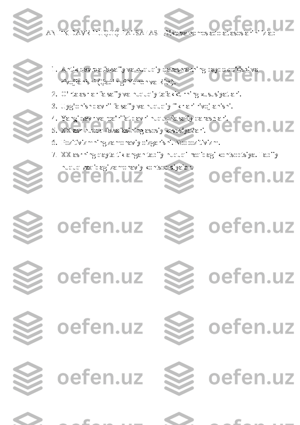 ANTIK DAVR HUQUQ FALSAFASI  Dike va nomos adolat asoslarini izlab
1. Antik davrda falsafiy va huquqiy qarashlarning paydo bo'lishi va 
rivojlanishi (Qadimgi Yunon va Rim).
2. O’rta asrlar falsafiy va huquqiy tafakkurning xususiyatlari.
3. Uyg’onish davrii falsafiy va huquqiy fikrlari rivojlanishi.
4. Yangi davr va ma'rifat davri huquq falsafiy qarashlari.
5. XX asr huquq falsafasining asosiy xususiyatlari.
6. Pozitivizmning zamonaviy o'zgarishi. Neopozitivizm.
7. XX asrning qayta tiklangan tabiiy huquqi haqidagi kontseptsiya. Tabiiy
huquq haqidagi zamonaviy kontseptsiyalar. 