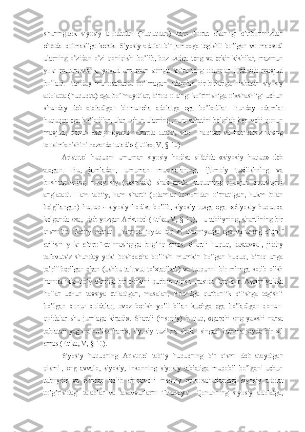 shuningdek   siyosiy   alodatdan   (huquqdan)   ham   iborat   ekanligi   e’tiborimizdan
chetda   qolmasliga   kerak.   Siyosiy   adolat   bir   jamoaga   tegishli   bo’lgan   va   maqsadi
ularning  o’zidan  o’zi  qoniqishi  bo’lib, boz  ustiga  teng va  erkin kishilar,  mazmun
yoki   mutanosiblik,   yoxud   umuman   soniga   ko’ra   teng   odamlar   o’rtasida   mavjud
bo’ladi.   Bunday   munosabatda   bo’lmagan   odamlar   bir-birlariga   nisbatan   siyosiy
adolatta (huquqqa) ega bo’lmaydilar, biroq oldingi ko’rinishiga o’xshashligi uchun
shunday   deb   ataladigan   birmuncha   adolatga   ega   bo’ladilar.   Bunday   odamlar
huquqqa ega bo’ladilar, ular uchun ularning munosabatini belgilab beruvchi qonun
mavjud;   qonun   esa   jinoyatni   nazarda   tutadi,   sud   -   haqiqat   va   haqiqatsizlikning
taqsimlanishini nazarda tutadi» (Etika, V, §-10).
Aristotel   huquqni   umuman   siyosiy   hodisa   sifatida   «siyosiy   huquq»   deb
atagan.   Bu,   jumladan,   umuman   muomalaning,   ijtimoiy   tuzilishning   va
boshqaruvning   nosiyosiy   (despotik)   shakllarida   huquqning   mavjud   emasligini
anglatadi.   Ham   tabiiy,   ham   shartli   (odamlar   tomonidan   o’rnatilgan,   hukm   bilan
belgilangan)   huquq   -   siyosiy   hodisa   bo’lib,   siyosiy   tusga   ega.   «Siyosiy   huquqqa
kelganda esa, -deb yozgan Aristotel (Etika, V, §-10), - u tabiiyning, shartlining bir
qismidir.   Tabiiy   huquq   -   hamma   joyda   bir   xil   ahamiyatga   ega   va   uning   e’tirof
etilishi   yoki   e’tirof   etilmasligiga   bog’liq   emas.   Shartli   huquq,   dastavval,   jiddiy
tafovutsiz   shunday   yoki   boshqacha   bo’lishi   mumkin   bo’lgan   huquq,   biroq   unga
ta’rif berilgan ekan (ushbu tafovut to’xtatiladi) va tutqunni bir minaga sotib olish
hamda  ikki   qo’y  o’rniga  bir   echkini  qurbon qilish  orasida  farq  bor.  Ayrim   yakka
hollar   uchun   tavsiya   etiladigan,   masalan,   Brazidga   qurbonlik   qilishga   tegishli
bo’lgan   qonun-qoidalar,   ovoz   berish   yo’li   bilan   kuchga   ega   bo’ladigan   qonun-
qoidalar   shu   jumlaga   kiradi».   Shartli   (insoniy)   huquq,   «garchi   eng   yaxshi   narsa
tabiatan   yagona   bo’lsa   ham»,   siyosiy   tuzilma   shakli   singari   hamma   joyda   bir   xil
emas (Etika, V, §-10).
Siyosiy   huquqning   Aristotel   tabiiy   huquqning   bir   qismi   deb   ataydigan
qismi 1
,   eng   avvalo,   siyosiy,   insonning   siyosiy   tabiatiga   muqobil   bo’lgani   uchun
tabiiydir   va   bundan   kelib   chiquvchi   insoniy   munosabatlardagi   siyosiy   adolat
to’g’risidagi   talablar   va   tasavvurlarni   ifodalaydi.   Qonunning   siyosiy   adolatga, 