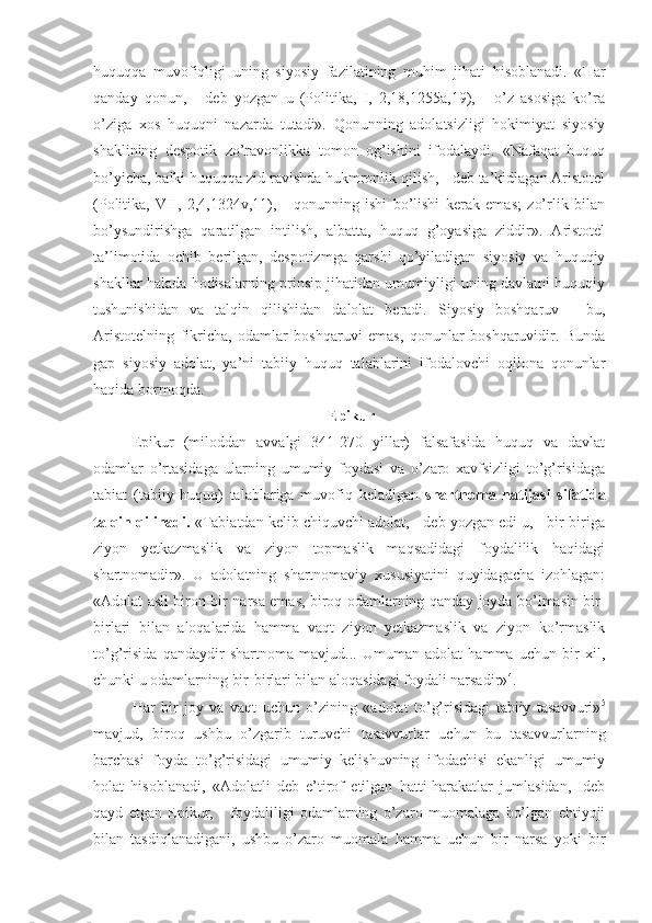 huquqqa   muvofiqligi   uning   siyosiy   fazilatining   muhim   jihati   hisoblanadi.   «Har
qanday   qonun,   -   deb   yozgan   u   (Politika,   I,   2,18,1255a,19),   -   o’z   asosiga   ko’ra
o’ziga   xos   huquqni   nazarda   tutadi».   Qonunning   adolatsizligi   hokimiyat   siyosiy
shaklining   despotik   zo’ravonlikka   tomon   og’ishini   ifodalaydi.   «Nafaqat   huquq
bo’yicha, balki huquqqa zid ravishda hukmronlik qilish, - deb ta’kidlagan Aristotel
(Politika,   VII,   2,4,1324v,11),   -   qonunning   ishi   bo’lishi   kerak   emas;   zo’rlik   bilan
bo’ysundirishga   qaratilgan   intilish,   albatta,   huquq   g’oyasiga   ziddir».   Aristotel
ta’limotida   ochib   berilgan,   despotizmga   qarshi   qo’yiladigan   siyosiy   va   huquqiy
shakllar halada hodisalarning prinsip jihatidan umumiyligi uning davlatni huquqiy
tushunishidan   va   talqin   qilishidan   dalolat   beradi.   Siyosiy   boshqaruv   -   bu,
Aristotelning   fikricha,   odamlar   boshqaruvi   emas,   qonunlar   boshqaruvidir.   Bunda
gap   siyosiy   adolat,   ya’ni   tabiiy   huquq   talablarini   ifodalovchi   oqilona   qonunlar
haqida bormoqda.
 Epikur
Epikur   (miloddan   avvalgi   341-270   yillar)   falsafasida   huquq   va   davlat
odamlar   o’rtasidaga   ularning   umumiy   foydasi   va   o’zaro   xavfsizligi   to’g’risidaga
tabiat   (tabiiy   huquq)   talablariga   muvofiq   keladigan   shartnoma   natijasi   sifatida
talqin qilinadi.  «Tabiatdan kelib chiquvchi adolat, - deb yozgan edi u, - bir-biriga
ziyon   yetkazmaslik   va   ziyon   topmaslik   maqsadidagi   foydalilik   haqidagi
shartnomadir».   U   adolatning   shartnomaviy   xususiyatini   quyidagacha   izohlagan:
«Adolat asli biron-bir narsa emas, biroq odamlarning qanday joyda bo’lmasin bir-
birlari   bilan   aloqalarida   hamma   vaqt   ziyon   yetkazmaslik   va   ziyon   ko’rmaslik
to’g’risida   qandaydir   shartnoma   mavjud...   Umuman   adolat   hamma   uchun   bir   xil,
chunki u odamlarning bir-birlari bilan aloqasidagi foydali narsadir» 4
.
Har   bir   joy   va   vaqt   uchun   o’zining   «adolat   to’g’risidagi   tabiiy   tasavvuri» 5
mavjud,   biroq   ushbu   o’zgarib   turuvchi   tasavvurlar   uchun   bu   tasavvurlarning
barchasi   foyda   to’g’risidagi   umumiy   kelishuvning   ifodachisi   ekanligi   umumiy
holat   hisoblanadi,   «Adolatli   deb   e’tirof   etilgan   hatti-harakatlar   jumlasidan,-   deb
qayd   etgan   Epikur,   -   foydaliligi   odamlarning   o’zaro   muomalaga   bo’lgan   ehtiyoji
bilan   tasdiqlanadigani,   ushbu   o’zaro   muomala   hamma   uchun   bir   narsa   yoki   bir 