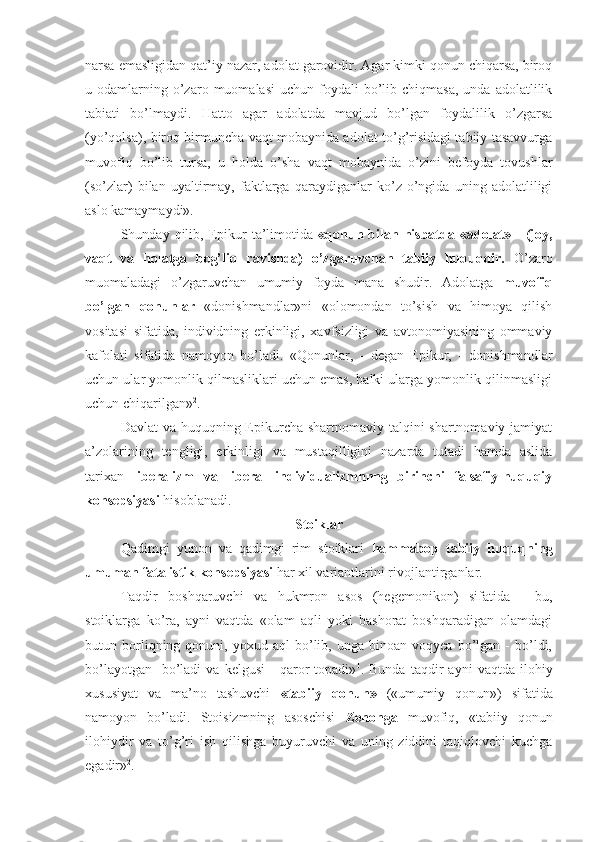 narsa emasligidan qat’iy nazar, adolat garovidir. Agar kimki qonun chiqarsa, biroq
u  odamlarning  o’zaro  muomalasi  uchun   foydali  bo’lib  chiqmasa,  unda   adolatlilik
tabiati   bo’lmaydi.   Hatto   agar   adolatda   mavjud   bo’lgan   foydalilik   o’zgarsa
(yo’qolsa), biroq birmuncha vaqt mobaynida adolat to’g’risidagi tabiiy tasavvurga
muvofiq   bo’lib   tursa,   u   holda   o’sha   vaqt   mobaynida   o’zini   befoyda   tovushlar
(so’zlar)   bilan   uyaltirmay,   faktlarga   qaraydiganlar   ko’z   o’ngida   uning   adolatliligi
aslo kamaymaydi».
Shunday  qilib,  Epikur   ta’limotida   «qonun  bilan  nisbatda  «adolat»  -  (joy,
vaqt   va   holatga   bog’liq   ravishda)   o’zgaruvchan   tabiiy   huquqdir.   O’zaro
muomaladagi   o’zgaruvchan   umumiy   foyda   mana   shudir.   Adolatga   muvofiq
bo’lgan   qonunlar   «donishmandlar»ni   «olomondan   to’sish   va   himoya   qilish
vositasi   sifatida,   individning   erkinligi,   xavfsizligi   va   avtonomiyasining   ommaviy
kafolati   sifatida   namoyon   bo’ladi.   «Qonunlar,   -   degan   Epikur,   -   donishmandlar
uchun ular yomonlik qilmasliklari uchun emas, balki ularga yomonlik qilinmasligi
uchun chiqarilgan» 2
.
Davlat  va huquqning Epikurcha shartnomaviy talqini shartnomaviy jamiyat
a’zolarining   tengligi,   erkinligi   va   mustaqilligini   nazarda   tutadi   hamda   aslida
tarixan   liberalizm   va   liberal   individualizmnnng   birinchi   falsafiy-huquqiy
konsepsiyasi  hisoblanadi.
Stoiklar
Qadimgi   yunon   va   qadimgi   rim   stoiklari   hammabop   tabiiy   huquqning
umuman fatalistik konsepsiyasi  har xil variantlarini rivojlantirganlar.
Taqdir   boshqaruvchi   va   hukmron   asos   (hegemonikon)   sifatida   -   bu,
stoiklarga   ko’ra,   ayni   vaqtda   «olam   aqli   yoki   bashorat   boshqaradigan   olamdagi
butun  borliqning  qonuni,  yoxud   aql   bo’lib,  unga   binoan   voqyea   bo’lgan   -   bo’ldi,
bo’layotgan   -bo’ladi   va  kelgusi   -   qaror   topadi» 1
.  Bunda   taqdir   ayni   vaqtda   ilohiy
xususiyat   va   ma’no   tashuvchi   «tabiiy   qonun»   («umumiy   qonun»)   sifatida
namoyon   bo’ladi.   Stoisizmning   asoschisi   Zenonga   muvofiq,   «tabiiy   qonun
ilohiydir   va   to’g’ri   ish   qilishga   buyuruvchi   va   uning   ziddini   taqiqlovchi   kuchga
egadir» 2
. 