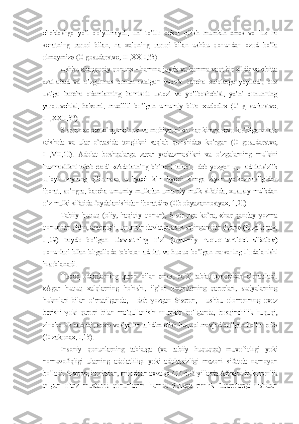 cheklashga   yo’l   qo’yilmaydi;   uni   to’liq   bekor   qilish   mumkin   emas   va   biz   na
senatning   qarori   bilan,   na   xalqning   qarori   bilan   ushbu   qonundan   ozod   bo’la
olmaymiz» (O gosudarstve, III,XXII,33).
Ushbu «haqqoniy qonun» - hamma joyda va hamma vaqt bir xildir va «bitta
azal-abad   va   o’zgarmas   qonun   istalgan   vaqtda   barcha   xalqlarga   yoyiladi,   boz
ustiga   barcha   odamlarning   bamisoli   ustozi   va   yo’lboshchisi,   ya’ni   qonunning
yaratuvchisi,   hakami,   muallifi   bo’lgan   umumiy   bitta   xudodir»   (O   gosudarstve,
III,XXII,33).
Siseron  adolatning  ma’nosi va mohiyatini «u har kimga ravo ko’rilganni ato
etishida   va   ular   o’rtasida   tenglikni   saqlab   qolishida»   ko’rgan   (O   gosudarstve,
III,VII,10).   Adolat   boshqalarga   zarar   yetkazmaslikni   va   o’zgalarning   mulkini
buzmaslikni  talab etadi. «Adolatning birinchi  talabi, -deb yozgan u, - adolatsizlik
tufayli   nayrang   qilinmasa,   u   hyech   kim   hyech   kimga   ziyon   yetkazmasligidan
iborat, so’ngra, barcha umumiy mulkdan umumiy mulk sifatida, xususiy mulkdan
o’z mulki sifatida foydalanishidan iboratdir» (Ob obyazannostyax, 1,20).
Tabiiy   huquq   (oliy,   haqiqiy   qonun),   Siseronga   ko’ra,   «har   qanday   yozma
qonundan oldin, aniqrog’i, umuman davlatga asos solinganidan ilgari» (O zakonax,
II,19)   paydo   bo’lgan.   Davlatning   o’zi   (umumiy   huquq-tartibot   sifatida)
qonunlari bilan birgaliqda tabiatan adolat va huquq bo’lgan narsaning ifodalanishi
hisoblanadi.
Huquq   odamlarning   qarori   bilan   emas,   balki   tabiat   tomonidan   o’rnatiladi.
«Agar   huquq   xalqlarning   hohishi,   ilg’or   odamlarning   qarorlari,   sudyalarning
hukmlari   bilan   o’rnatilganda,   -   deb   yozgan   Siseron,   -   ushbu   olomonning   ovoz
berishi   yoki   qarori   bilan   ma’qullanishi   mumkin   bo’lganda,   bosqinchilik   huquqi,
zinokorlik huquqi, soxta vasiyatlar tahdim etish huquqi mavjud bo’lgan bo’lur edi»
(O zakonax, I,13).
Insoniy   qonunlarning   tabiatga   (va   tabiiy   huquqqa)   muvofiqligi   yoki
nomuvofiqligi   ularning   adolatliligi   yoki   adolatsizligi   mezoni   sifatida   namoyon
bo’ladi. Siseron, jumladan, miloddan avvalgi 404-403 yillarda Afinada hukmronlik
qilgan   o’ttiz   mustabid   qonunlarini   hamda   Sullaga   rimlik   fuqarolarga   nisbatan 