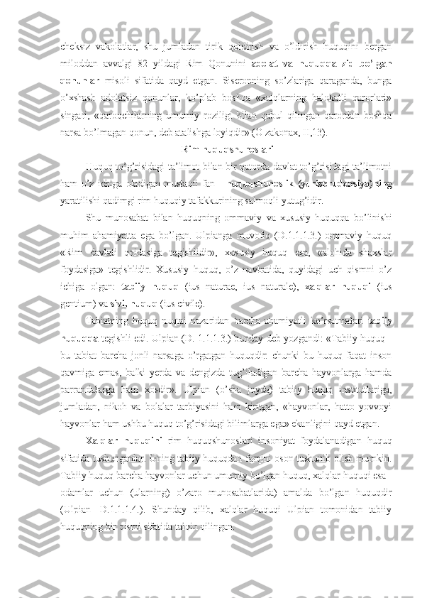 cheksiz   vakolatlar,   shu   jumladan   tirik   qoldirish   va   o’ldirish   huquqini   bergan
miloddan   avvalgi   82   yildagi   Rim   Qonunini   adolat   va   huquqqa   zid   bo’lgan
qonunlar   misoli   sifatida   qayd   etgan.   Siseronning   so’zlariga   qaraganda,   bunga
o’xshash   adolatsiz   qonunlar,   ko’plab   boshqa   «xalqlarning   halokatli   qarorlari»
singari,   «qaroqchilarning   umumiy   roziligi   bilan   qabul   qilingan   qarordan   boshqa
narsa bo’lmagan qonun, deb atalishga loyiqdir» (O zakonax, II,13).
 Rim huquqshunoslari
Huquq to’g’risidagi ta’limot bilan bir qatorda davlat to’g’risidagi ta’limotni
ham   o’z   ichiga   oladigan   mustaqil   fan   -   huquqshunoslik   (yurisprudensiya)ning
yaratilishi qadimgi rim huquqiy tafakkurining salmoqli yutug’idir.
Shu   munosabat   bilan   huquqning   ommaviy   va   xususiy   huquqqa   bo’linishi
muhim   ahamiyatta   ega   bo’lgan.   Ulpianga   muvofiq   (D.1.1.1.3.)   ommaviy   huquq
«Rim   davlati   qoidasiga   tegishlidir»,   xususiy   huquq   esa,   «alohida   shaxslar
foydasiga»   tegishlidir.   Xususiy   huquq,   o’z   navbatida,   quyidagi   uch   qismni   o’z
ichiga   olgan:   tabiiy   huquq   (ius   naturae,   ius   naturale),   xalqlar   huquqi   (ius
gentium) va  sivil huquq  (ius civile).
Tabiatning   huquq   nuqtai   nazaridan   barcha   ahamiyatli   ko’rsatmalari   tabiiy
huquqqa   tegishli edi. Ulpian (D. 1.1.1.3.) bunday deb yozgandi: «Tabiiy huquq -
bu   tabiat   barcha   jonli   narsaga   o’rgatgan   huquqdir:   chunki   bu   huquq   faqat   inson
qavmiga   emas,   balki   yerda   va   dengizda   tug’iladigan   barcha   hayvonlarga   hamda
parrandalarga   ham   xosdir».   Ulpian   (o’sha   joyda)   tabiiy   huquq   institutlariga,
jumladan,   nikoh   va   bolalar   tarbiyasini   ham   kiritgan,   «hayvonlar,   hatto   yovvoyi
hayvonlar ham ushbu huquq to’g’risidagi bilimlarga ega» ekanligini qayd etgan.
Xalqlar   huquqini   rim   huquqshunoslari   insoniyat   foydalanadigan   huquq
sifatida tushunganlar. Uning tabiiy huquqdan farqini oson tushunib olish mumkin.
Tabiiy huquq barcha hayvonlar uchun umumiy bo’lgan huquq, xalqlar huquqi esa -
odamlar   uchun   (ularning)   o’zaro   munosabatlarida)   amalda   bo’lgan   huquqdir
(Ulpian   -D.1.1.1.4.).   Shunday   qilib,   xalqlar   huquqi   Ulpian   tomonidan   tabiiy
huquqning bir qismi sifatida talqin qilingan. 