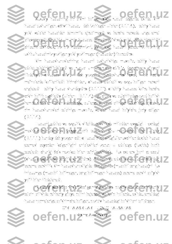 Xususiy   huquqning   bir   qismi   bo’lgan   sivil   huquq   deganda   aslida   Rim
huquqi tushunilgan. «Sivil huquq, - deb izohlagan Ulpian (D.1.1.6.), - tabiiy huquq
yoki   xalqlar   huquqidan   tamomila   ajratilmaydi   va   barcha   narsada   unga   amal
qilavermaydi;   agar   biz   umumiy   huquqqa   nimadir   qo’shsak   yoki   undan   nimanidir
chiqarib   tashlasak,   biz   o’z   huquqimizni,   ya’ni   sivil   huquqni   yaratamiz.   Bizning
ushbu huquqimiz yozilgan yoki yozilmagan (huquqdan) iboratdir».
Rim   huquqshunoslarining   huquqni   tushunishiga   muvofiq,   tabiiy   huquq
adolat   talabini   ifodalaydi   va   huquq   umuman   adolatlidir,   degan   asos   g’oyani
ifodalaydi.   «Huquq»   so’zi,   -   deb   yozgandi   huquqshunos   Pavel,   -   bir   necha
ma’nolarda   ko’llaniladi:   birinchidan,   «huquq»   adolatli   va   ezgu   bo’lgan   narsani
anglatadi   -   tabiiy   huquq   shundaydir»   (D.1.1.11).   «Tabiiy   huquqqa   ko’ra   barcha
erkin bo’lib tug’iladi» (Ulpian - D.1.1.4,). Qulchilik va qulchiliqdan ozod bo’lish
hamda   odamlarni   erkin   odamlarga,   qullarga   va   ozod   qilingan   odamlarga   ajratish,
rim   huquqshunoslari   talqiniga   muvofiq,   xalqlar   huquqi   bo’yicha   joriy   etilgan
(D.1.1.4.).
Huquqni   adolat   va   ezgulik   sifatida   tavsiflash   miloddan   avvalgi   I   asrdagi
mashhur   huquqshunos   Selsga   borib   taqaladi.   Shu   munosabat   bilan   Ulpian
(D.1.1.1.) bunday deb yozgan edi: «Huquq bilan shug’ullanuvchilar dastlab huquq
atamasi   qayerdan   kelganligini   aniqlashlari   zarur.   U   adolatga   (iustitia)   borib
taqaladi:   chunki   Sels   nazokat   bilan   ta’riflaganidek,     ius   est   ars   boni   et   aequi
(«huquq   ezgulik   va   tenglik   san’atidir»).   Adolatli   va   adolatsiz   huquq   o’rtasidagi
qarama-qarshilik Rim huquqshunosligida  aequum ius (muqobil teng huquq)ni  ius
iniquumga (muqobil bo’lmagan, teng bo’lmagan huquqqa) qarama-qarshi  qo’yish
yo’li bilan ifodalanadi.
Huquqiy   adolat   prinsipi   bo’lgan   Aye quitas   pozitiv   huquq   normalarini
talqin   qilishda   rahbariy   g’oya   rolini   bajargan   va   ko’p   hollarda,   aslida,   amaldagi
huquq normalariga qo’shimcha bo’lgan, pozitiv huquqdagi bo’shliqni to’ldirgan.
O’RTA ASRLAR HUQUQ FALSAFASI
 Foma Akvinskny 