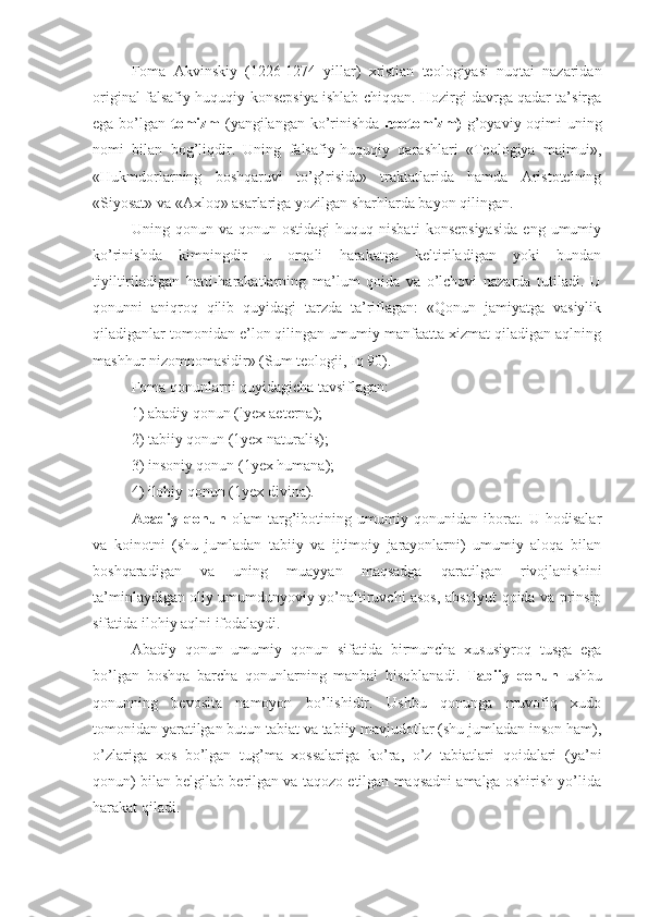 Foma   Akvinskiy   (1226-1274   yillar)   xristian   teologiyasi   nuqtai   nazaridan
original falsafiy-huquqiy konsepsiya ishlab chiqqan. Hozirgi davrga qadar ta’sirga
ega bo’lgan   tomizm   (yangilangan ko’rinishda   neotomizm)   g’oyaviy oqimi  uning
nomi   bilan   bog’liqdir.   Uning   falsafiy-huquqiy   qarashlari   «Teologiya   majmui»,
«Hukmdorlarning   boshqaruvi   to’g’risida»   traktatlarida   hamda   Aristotelning
«Siyosat» va «Axloq» asarlariga yozilgan sharhlarda bayon qilingan.
Uning  qonun   va  qonun   ostidagi   huquq  nisbati   konsepsiyasida   eng  umumiy
ko’rinishda   kimningdir   u   orqali   harakatga   keltiriladigan   yoki   bundan
tiyiltiriladigan   hatti-harakatlarning   ma’lum   qoida   va   o’lchovi   nazarda   tutiladi.   U
qonunni   aniqroq   qilib   quyidagi   tarzda   ta’riflagan:   «Qonun   jamiyatga   vasiylik
qiladiganlar tomonidan e’lon qilingan umumiy manfaatta xizmat qiladigan aqlning
mashhur nizomnomasidir» (Sum teologii, Iq 90).
Foma qonunlarni quyidagicha tavsiflagan: 
1) abadiy qonun (lyex aeterna);
2) tabiiy qonun (1yex naturalis);
3) insoniy qonun (1yex humana);
4) ilohiy qonun (1yex divina).
Abadiy   qonun   olam   targ’ibotining   umumiy   qonunidan   iborat.   U   hodisalar
va   koinotni   (shu   jumladan   tabiiy   va   ijtimoiy   jarayonlarni)   umumiy   aloqa   bilan
boshqaradigan   va   uning   muayyan   maqsadga   qaratilgan   rivojlanishini
ta’minlaydigan oliy umumdunyoviy yo’naltiruvchi asos, absolyut qoida va prinsip
sifatida ilohiy aqlni ifodalaydi.
Abadiy   qonun   umumiy   qonun   sifatida   birmuncha   xususiyroq   tusga   ega
bo’lgan   boshqa   barcha   qonunlarning   manbai   hisoblanadi.   Tabiiy   qonun   ushbu
qonunning   bevosita   namoyon   bo’lishidir.   Ushbu   qonunga   muvofiq   xudo
tomonidan yaratilgan butun tabiat va tabiiy mavjudotlar (shu jumladan inson ham),
o’zlariga   xos   bo’lgan   tug’ma   xossalariga   ko’ra,   o’z   tabiatlari   qoidalari   (ya’ni
qonun) bilan belgilab berilgan va taqozo etilgan maqsadni amalga oshirish yo’lida
harakat qiladi. 