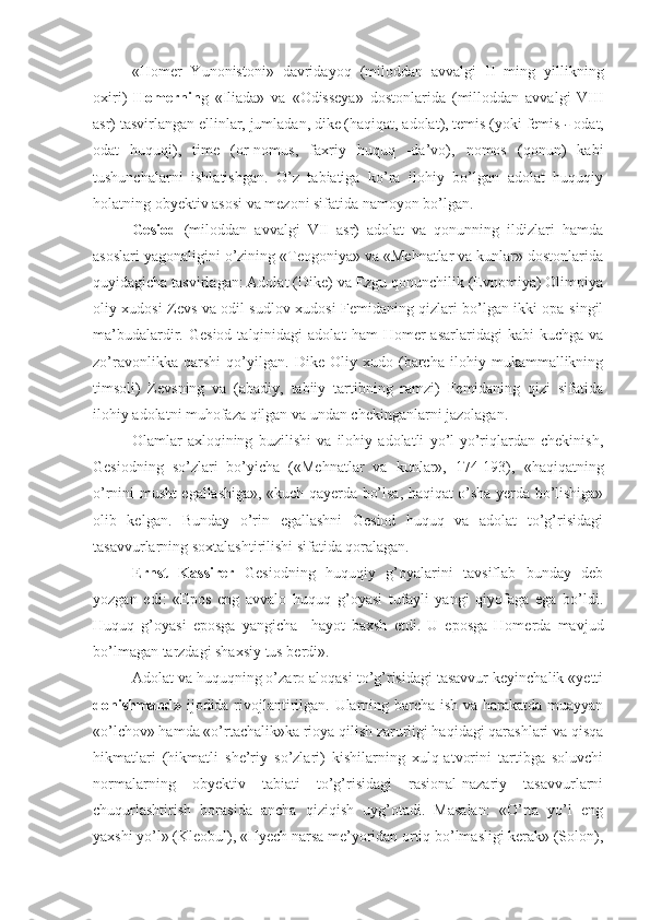 «Homer   Yunonistoni»   davridayoq   (miloddan   avvalgi   II   ming   yillikning
oxiri)   Homernin g   «Iliada»   va   «Odisseya»   dostonlarida   (milloddan   avvalgi   VIII
asr) tasvirlangan ellinlar, jumladan, dike (haqiqat, adolat), temis (yoki femis  -  odat,
odat   huquqi),   time   (or-nomus,   faxriy   huquq   -da’vo),   nomos   (qonun)   kabi
tushunchalarni   ishlatishgan.   O’z   tabiatiga   ko’ra   ilohiy   bo’lgan   adolat   huquqiy
holatning obyektiv asosi va mezoni sifatida namoyon bo’lgan.
Gesiod   (miloddan   avvalgi   VII   asr)   adolat   va   qonunning   ildizlari   hamda
asoslari yagonaligini o’zining «Teogoniya» va «Mehnatlar va kunlar» dostonlarida
quyidagicha tasvirlagan: Adolat (Dike) va Ezgu qonunchilik (Evnomiya) Olimpiya
oliy xudosi Zevs va odil sudlov xudosi Femidaning qizlari bo’lgan ikki opa-singil
ma’budalardir.  Gesiod  talqinidagi  adolat   ham   Homer  asarlaridagi  kabi   kuchga  va
zo’ravonlikka   qarshi   qo’yilgan.   Dike   Oliy   xudo   (barcha   ilohiy   mukammallikning
timsoli)   Zevsning   va   (abadiy,   tabiiy   tartibning   ramzi)   Femidaning   qizi   sifatida
ilohiy adolatni muhofaza qilgan va undan chekinganlarni jazolagan.
Olamlar   axloqining   buzilishi   va   ilohiy   adolatli   yo’l-yo’riqlardan   chekinish,
Gesiodning   so’zlari   bo’yicha   («Mehnatlar   va   kunlar»,   174-193),   «haqiqatning
o’rnini musht egallashiga», «kuch qayerda bo’lsa, haqiqat o’sha yerda bo’lishiga»
olib   kelgan.   Bunday   o’rin   egallashni   Gesiod   huquq   va   adolat   to’g’risidagi
tasavvurlarning soxtalashtirilishi sifatida qoralagan.
Ernst   Kassirer   Gesiodning   huquqiy   g’oyalarini   tavsiflab   bunday   deb
yozgan   edi:   «Epos   eng   avvalo   huquq   g’oyasi   tufayli   yangi   qiyofaga   ega   bo’ldi.
Huquq   g’oyasi   eposga   yangicha     hayot   baxsh   etdi.   U   eposga   Homerda   mavjud
bo’lmagan tarzdagi shaxsiy tus berdi».
Adolat va huquqning o’zaro aloqasi to’g’risidagi tasavvur keyinchalik «yetti
donishmand»   ijodida rivojlantirilgan. Ularning barcha ish va harakatda muayyan
«o’lchov» hamda «o’rtachalik»ka rioya qilish zarurligi haqidagi qarashlari va qisqa
hikmatlari   (hikmatli   she’riy   so’zlari)   kishilarning   xulq-atvorini   tartibga   soluvchi
normalarning   obyektiv   tabiati   to’g’risidagi   rasional-nazariy   tasavvurlarni
chuqurlashtirish   borasida   ancha   qiziqish   uyg’otadi.   Masalan:   «O’rta   yo’l   eng
yaxshi yo’l» (Kleobul), «Hyech narsa me’yoridan ortiq bo’lmasligi kerak» (Solon), 