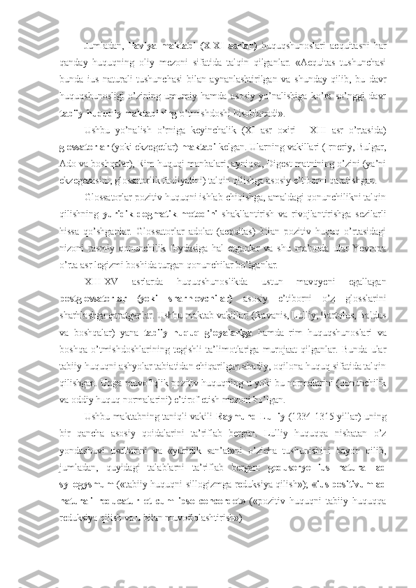 Jumladan,   Paviya   maktabi   (X-XI   asrlar)   huquqshunoslari   aequitasni   har
qanday   huquqning   oliy   mezoni   sifatida   talqin   qilganlar.   «Aequitas   tushunchasi
bunda   ius   naturali   tushunchasi   bilan   aynanlashtirilgan   va   shunday   qilib,   bu   davr
huquqshunosligi   o’zining   umumiy   hamda   asosiy   yo’nalishiga   ko’ra   so’nggi   davr
tabiiy-huquqiy maktabining  o’tmishdoshi hisoblanadi».
Ushbu   yo’nalish   o’rniga   keyinchalik   (XI   asr   oxiri   -   XIII   asr   o’rtasida)
glossatorlar  (yoki ekzegetlar)  maktabi  kelgan. Ularning vakillari (Irneriy, Bulgar,
Ado va boshqalar), Rim huquqi manbalari, ayniqsa, Digest matnining o’zini (ya’ni
ekzegezasini, glossatorlik faoliyatini) talqin qilishga asosiy e’tiborni qaratishgan.
Glossatorlar pozitiv huquqni ishlab chiqishga, amaldagi qonunchilikni talqin
qilishning   yuridik-dogmatik   metodi ni   shakllantirish   va   rivojlantirishga   sezilarli
hissa   qo’shganlar.   Glossatorlar   adolat   (aequitas)   bilan   pozitiv   huquq   o’rtasidagi
nizoni   rasmiy   qonunchilik   foydasiga   hal   etganlar   va   shu   ma’noda   ular   Yevropa
o’rta asr legizmi boshida turgan qonunchilar bo’lganlar.
XIII-XV   asrlarda   huquqshunoslikda   ustun   mavqyeni   egallagan
postglossatorlar   (yoki   sharhlovchilar)   asosiy   e’tiborni   o’z   glosslarini
sharhlashga qaratganlar. Ushbu maktab vakillari (Ravanis, Lulliy, Bartolus, Baldus
va   boshqalar)   yana   tabiiy   huquq   g’oyalariga   hamda   rim   huquqshunoslari   va
boshqa   o’tmishdoshlarining   tegishli   ta’limotlariga   murojaat   qilganlar.   Bunda   ular
tabiiy huquqni ashyolar tabiatidan chiqarilgan abadiy, oqilona huquq sifatida talqin
qilishgan. Unga muvofiqlik pozitiv huquqning u yoki bu normalarini (qonunchilik
va oddiy huquq normalarini) e’tirof etish mezoni bo’lgan.
Ushbu maktabning taniqli vakili   Raymund Lulliy   (1234-1315 yillar) uning
bir   qancha   asosiy   qoidalarini   ta’riflab   bergan.   Lulliy   huquqqa   nisbatan   o’z
yondashuvi   usullarini   va   «yuridik   san’at»ni   o’zicha   tushunishini   bayon   qilib,
jumladan,   quyidagi   talablarni   ta’riflab   bergan:   geduserye   ius   natural   ad
syllogysmum   («tabiiy huquqni sillogizmga reduksiya qilish»);   «ius positivum ad
naturali   reducatur   et   cum   ipso   concordet»   («pozitiv   huquqni   tabiiy   huquqqa
reduksiya qilish va u bilan muvofiqlashtirish») 