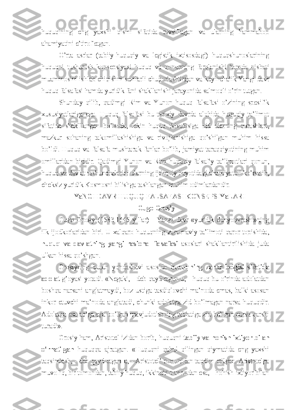 huquqining   eng   yaxshi   qismi   sifatida   tavsiflagan   va   ularning   hammabop
ahamiyatini e’tirof etgan.
O’rta   asrlar   (tabiiy-huquqiy   va   legistik   ixtisosdagi)   huquqshunoslarining
huquqni   tushunish   konsepsiyasi   huquq   va   qonunning   farqlanishi   hamda   nisbati
muammosini ishlab chiqishni sezilarli chuqurlashtirgan va keyinchalik Yangi davr
huquq falsafasi hamda yuridik fani shakllanishi jarayonida salmoqli o’rin tutgan.
Shunday   qilib,   qadimgi   Rim   va   Yunon   huquq   falsafasi   o’zining   spesifik
xususiyatlariga   ega.   Huquq   falsafasi   bu   tarixiy   davrda   alohida   huquqiy   ta’limot
sifatida   shaklllangan   bo’lsada,   lekin   huquq   falsafasiga   oid   ularning   qarashlari,
mazkur   sohaning   takomillashishiga   va   rivojlanishiga   qo’shilgan   muhim   hissa
bo’ldi.   Huquq   va   falsafa   mushtarak   fanlar   bo’lib,   jamiyat   taraqqiyotining   muhim
omillaridan   biridir.   Qadimgi   Yunon   va   Rim   huquqiy-falsafiy   ta’limotlari   qonun,
huquq va davlat tushunchalarini ularning ijtimoiy hayotidagi ahamiyatini ko’rsatib,
cheksiz yuridik Kosmosni bilishga tashlangan muhim odimlardandir.
YaNGI DAVR HUQUQ FALSAFASI KONSEPSIYaLARI
  Gugo  Grosiy
Gugo   Grosiy   (1583-1645   yillar)   -   Yangi   davr   «yuridik   dunyoqarashi»ning
ilk ijodkorlaridan  biri.  U xalqaro  huquqning zamonaviy  ta’limoti   qaror  topishida,
huquq   va   davlatning   yangi   rasional   falsafasi   asoslari   shakllantirilishida   juda
ulkan hissa qo’shgan.
Grosiyning   butun   yondashuvi   asosida   huquqning   zarur   belgisi   sifatida
adolat   g’oyasi yotadi. «Negaki, - deb qayd etgan u, - huquq bu o’rinda adolatdan
boshqa   narsani   anglatmaydi,   boz   ustiga   tasdiqlovchi   ma’noda   emas,   balki   asosan
inkor   etuvchi   ma’noda   anglatadi,   chunki   adolatga   zid   bo’lmagan   narsa   huquqdir.
Adolatga esa aqlga ega bo’lgan mavjudotlarning tabiatiga zid bo’lgan narsa qarshi
turadi».
Grosiy ham, Aristotel izidan borib, huquqni   tabiiy va hohish-ixtiyor bilan
o’rnatilgan   huquqqa   ajratgan.   «Huquqni   qabul   qilingan   qiymatida   eng   yaxshi
taqsimlash, - deb qayd etgan u, - Aristotel’ tomonidan taqdim etilgan. Aristotelga
muvofiq, bir tomondan, tabiiy huquq, ikkinchi tomondan esa, - hohish-ixtiyor bilan 