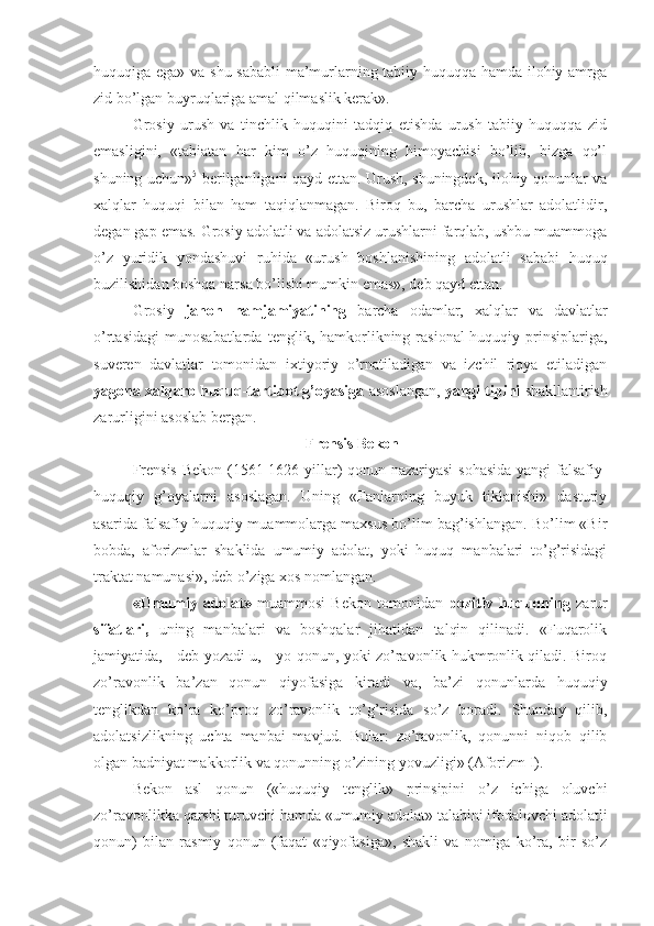 huquqiga ega» va shu sababli  ma’murlarning tabiiy huquqqa hamda ilohiy amrga
zid bo’lgan buyruqlariga amal qilmaslik kerak».
Grosiy   urush   va   tinchlik   huquqini   tadqiq   etishda   urush   tabiiy   huquqqa   zid
emasligini,   «tabiatan   har   kim   o’z   huquqining   himoyachisi   bo’lib,   bizga   qo’l
shuning uchun» 5
  berilganligani qayd ettan. Urush, shuningdek, ilohiy qonunlar va
xalqlar   huquqi   bilan   ham   taqiqlanmagan.   Biroq   bu,   barcha   urushlar   adolatlidir,
degan gap emas. Grosiy adolatli va adolatsiz urushlarni farqlab, ushbu muammoga
o’z   yuridik   yondashuvi   ruhida   «urush   boshlanishining   adolatli   sababi   huquq
buzilishidan boshqa narsa bo’lishi mumkin emas», deb qayd ettan.
Grosiy   jahon   hamjamiyatining   barcha   odamlar,   xalqlar   va   davlatlar
o’rtasidagi   munosabatlarda   tenglik,  hamkorlikning  rasional-huquqiy   prinsiplariga,
suveren   davlatlar   tomonidan   ixtiyoriy   o’rnatiladigan   va   izchil   rioya   etiladigan
yagona xalqaro huquq-tartibot g’oyasiga  asoslangan,  yangi tipini  shakllantirish
zarurligini asoslab bergan.
 Frensis Bekon
Frensis Bekon (1561-1626 yillar) qonun nazariyasi sohasida yangi  falsafiy-
huquqiy   g’oyalarni   asoslagan.   Uning   «Fanlarning   buyuk   tiklanishi»   dasturiy
asarida falsafiy-huquqiy muammolarga maxsus bo’lim bag’ishlangan. Bo’lim «Bir
bobda,   aforizmlar   shaklida   umumiy   adolat,   yoki   huquq   manbalari   to’g’risidagi
traktat namunasi», deb o’ziga xos nomlangan.
«Umumiy   adolat»   muammosi   Bekon   tomonidan   pozitiv   huquqning   zarur
sifatlari,   uning   manbalari   va   boshqalar   jihatidan   talqin   qilinadi.   «Fuqarolik
jamiyatida, - deb yozadi u, - yo qonun, yoki zo’ravonlik hukmronlik qiladi. Biroq
zo’ravonlik   ba’zan   qonun   qiyofasiga   kiradi   va,   ba’zi   qonunlarda   huquqiy
tenglikdan   ko’ra   ko’proq   zo’ravonlik   to’g’risida   so’z   boradi.   Shunday   qilib,
adolatsizlikning   uchta   manbai   mavjud.   Bular:   zo’ravonlik,   qonunni   niqob   qilib
olgan badniyat makkorlik va qonunning o’zining yovuzligi» (Aforizm I).
Bekon   asl   qonun   («huquqiy   tenglik»   prinsipini   o’z   ichiga   oluvchi
zo’ravonlikka qarshi turuvchi hamda «umumiy adolat» talabini ifodalovchi adolatli
qonun)   bilan   rasmiy   qonun   (faqat   «qiyofasiga»,   shakli   va   nomiga   ko’ra,   bir   so’z 
