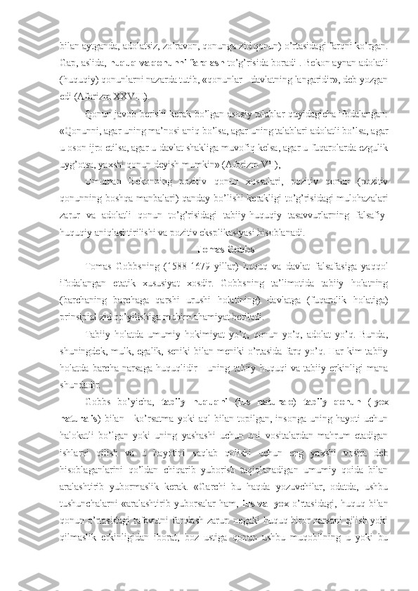 bilan aytganda, adolatsiz, zo’ravon, qonunga zid qonun) o’rtasidagi farqni ko’rgan.
Gap, aslida,  huquq va qonunni farqlash  to’g’risida boradi 1
. Bekon aynan adolatli
(huquqiy) qonunlarni nazarda tutib, «qonunlar - davlatning langaridir», deb yozgan
edi (Aforizm XXVIII).
Qonun javob berishi kerak bo’lgan asosiy talablar quyidagicha ifodalangan:
«Qonunni, agar uning ma’nosi aniq bo’lsa, agar uning talablari adolatli bo’lsa, agar
u oson ijro etilsa, agar u davlat shakliga muvofiq kelsa, agar u fuqarolarda ezgulik
uyg’otsa, yaxshi qonun deyish mumkin» (Aforizm VII),
Umuman   Bekonning   pozitiv   qonun   xossalari,   pozitiv   qonun   (pozitiv
qonunning boshqa manbalari) qanday bo’lishi kerakligi to’g’risidagi mulohazalari
zarur   va   adolatli   qonun   to’g’risidagi   tabiiy-huquqiy   tasavvurlarning   falsafiy-
huquqiy aniqlashtirilishi va pozitiv eksplikasiyasi hisoblanadi.
  Tomas  Gobbs
Tomas   Gobbsning   (1588-1679   yillar)   huquq   va   davlat   falsafasiga   yaqqol
ifodalangan   etatik   xususiyat   xosdir.   Gobbsning   ta’limotida   tabiiy   holatning
(barchaning   barchaga   qarshi   urushi   holatining)   davlatga   (fuqarolik   holatiga)
prinsipial zid qo’yilishiga muhim ahamiyat beriladi.
Tabiiy   holatda   umumiy   hokimiyat   yo’q,   qonun   yo’q,   adolat   yo’q.   Bunda,
shuningdek, mulk, egalik, seniki  bilan meniki  o’rtasida  farq yo’q. Har  kim  tabiiy
holatda   barcha   narsaga   huquqlidir   -   uning   tabiiy   huquqi   va   tabiiy   erkinligi   mana
shundadir.
Gobbs   bo’yicha,   tabiiy   huquqni   ( ius   naturale )   tabiiy   qonun   ( lyex
naturalis )   bilan   -   ko’rsatma   yoki   aql   bilan   topilgan,   insonga   uning   hayoti   uchun
halokatli   bo’lgan   yoki   uning   yashashi   uchun   uni   vositalardan   mahrum   etadigan
ishlarni   qilish   va   u   hayotini   saqlab   qolishi   uchun   eng   yaxshi   vosita   deb
hisoblaganlarini   qo’ldan   chiqarib   yuborish   taqiqlanadigan   umumiy   qoida   bilan
aralashtirib   yubormaslik   kerak.   «Garchi   bu   haqda   yozuvchilar,   odatda,   ushbu
tushunchalarni   «aralashtirib   yuborsalar   ham,   ius   va   lyex   o’rtasidagi,   huquq   bilan
qonun o’rtasidagi  tafovutni  farqlash zarur:  negaki  huquq biror  narsani  qilish yoki
qilmaslik   erkinligidan   iborat,   boz   ustiga   qonun   ushbu   muqobilning   u   yoki   bu 