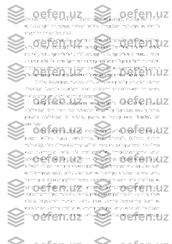 a’zosiga nima qilish kerakligini belgilab beradi va yuklaydi, shunday ekan qonun
va   huquq   ayni   bir   narsaga   nisbatan   kelisha   olmaydigan   majburiyat   va   erkinlik
singari bir-biridan farq qiladi.
Inson   -   aqlli mavjudot, umumiy qoida va aqlning ko’rsatmasi esa, Gobbsga
ko’ra,   bunday   jaranglaydi:   « Har   qanday   kishi   tinchlikka   erishishi   kerak,
chunki   unda   unga   erishish   umidi   bor,   agar   u   bunga   erisha   olmasa,   u   holda
urushda   afzallik   beradigan   har   qanday   vositadan   foydalanishi   mumkin ».
Gobbsning   aql   maksimining   birinchi   qismi   birinchi   va   tagzaminli   tabiiy   qonun
sifatida namoyon bo’ladi: tnnchlikni izlash va unga amal qilish zarur.
Gobbs,   deduksiyaga   murojaat   qilib,   ushbu   asosiy   tabiiy   qonundan   odamlar
o’rtasidagi   fuqarolik   totuvligini   izlash   qoidalarini   aniqlashtiruvchi   bir   qancha
boshqa tabiiy qonunlarni keltirib chiqargan.
Tabiiy   qonunlar   o’zgarmas   va   abadiydir.   Gobbs   tabiiy   qonunlar
to’g’risidagi   fanni   inson   hatti-harakatlari   va   ijtimoiy   hayotdaga   ezgulik   hamda
yovuzlik   to’g’risidagi   fan   sifatida,   yagona   va   haqiqiy   axloq   falsafasi,   deb
tavsiflagan.
Gobbs   davlatning   (civitas)   shartnomaviy   tuzilishi   jarayonini   tavsiflab
yozgan:   «O’sha   buyuk   Leviafanning,   yoki,   aniqrog’i,   (ko’proq   ehtirom
ma’nosida), o’sha o’lmas xudoning tug’ilishi mana shu taxlit yuz berdi. Biz o’lmas
xudo   hukmronligi   ostida   o’z   tinchligimiz   va   himoyalanganligimiz   uchun
qarzdormiz.   Chunki   davlatdagi   har   bir   kishining   unga   berilgan   vakolati   tufayli
ko’rsatib o’tilgan inson yoki shaxslar yig’ini o’zida jamlangan shunday ulkan kuch
va   hokimiyatga   egaki,   ushbu   ulkan   kuch   va   hokimiyat   soladigan   dahshat   ushbu
insonni   yoki   shaxslar   yig’inini   barcha   odamlarning   irodasini   ichki   tinchlikka   va
tashqi   dushmanga   qarshi   o’zaro   yordamga   yo’naltirishga   layoqatli   qiladi.
Davlatning mohiyati mana shu insonda yoki shaxslar yig’inidadir. U alohida shaxs
sifatida   belgalanishi   mumkin.   Ushbu   shaxs   ularning   barchasining   kuchi   va
vositalaridan   ularning   tinchligi   va   umumiy   himoyasi   uchun   zarur   deb   hisoblagan
miqdorda   foydalanishi   mumkin».   Ushbu   shaxsni   ifodalovchi,   suveren   tabaaga 