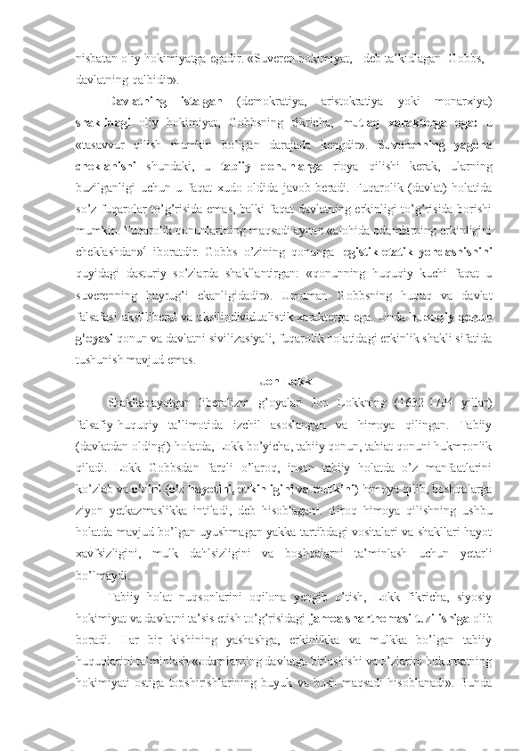 nisbatan oliy hokimiyatga egadir. «Suveren hokimiyat, - deb ta’kidlagan  Gobbs, -
davlatning qalbidir».
Davlatning   istalgan   (demokratiya,   aristokratiya   yoki   monarxiya)
shaklidagi   oliy   hokimiyat,   Gobbsning   fikricha,   mutlaq   xarakterga   ega:   u
«tasavvur   qilish   mumkin   bo’lgan   darajada   kengdir».   Suverenning   yagona
cheklanishi   shundaki,   u   ta biiy   qonunlarga   rioya   qilishi   kerak,   ularning
buzilganligi   uchun   u   faqat   xudo   oldida   javob   beradi.   Fuqarolik   (davlat)   holatida
so’z fuqarolar to’g’risida emas, balki faqat davlatning erkinligi to’g’risida borishi
mumkin. Fuqarolik qonunlarining maqsadi aynan «alohida odamlarning erkinligini
cheklashdan» 4
  iboratdir.   Gobbs   o’zining   qonunga   legistik-etatik   yondashishini
quyidagi   dasturiy   so’zlarda   shakllantirgan:   «qonunning   huquqiy   kuchi   faqat   u
suverenning   buyrug’i   ekanligidadir».   Umuman   Gobbsning   huquq   va   davlat
falsafasi  aksilliberal va aksilindividualistik xarakterga ega. Unda   huquqiy qonun
g’oyasi   qonun va davlatni sivilizasiyali, fuqarolik holatidagi erkinlik shakli sifatida
tushunish mavjud emas.
  Jon  Lokk
Shakllanayotgan   liberalizm   g’oyalari   Jon   Lokkning   (1632-1704   yillar)
falsafiy-huquqiy   ta’limotida   izchil   asoslangan   va   himoya   qilingan.   Tabiiy
(davlatdan oldingi) holatda, Lokk bo’yicha, tabiiy qonun, tabiat qonuni hukmronlik
qiladi.   Lokk   Gobbsdan   farqli   o’laroq,   inson   tabiiy   holatda   o’z   manfaatlarini
k o’ zlab va  o’zini (o’z hayotini, erkinligini va mulkini)  himoya qilib, boshqalarga
ziyon   yetkazmaslikka   intiladi,   deb   hisoblagan 1
.   Biroq   himoya   qilishning   ushbu
holatda mavjud bo’lgan uyushmagan yakka tartibdagi vositalari va shakllari hayot
xavfsizligini,   mulk   dahlsizligini   va   boshqalarni   ta’minlash   uchun   yetarli
bo’lmaydi.
Tabiiy   holat   nuqsonlarini   oqilona   yengib   o’tish,   Lokk   fikricha,   siyosiy
hokimiyat va davlatni ta’sis etish to’g’risidagi  jamoa shartnomasi tuzilishiga  olib
boradi.   Har   bir   kishining   yashashga,   erkinlikka   va   mulkka   bo’lgan   tabiiy
huquqlarini ta’minlash «odamlarning davlatga birlashishi va o’zlarini hukumatning
hokimiyati   ostiga   topshirishlarining   buyuk   va   bosh   maqsadi   hisoblanadi».   Bunda 