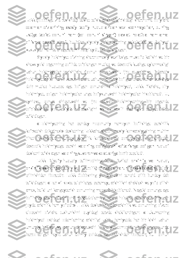 Lokk   (Gobbsga   zid   ravishda)   davlat   ta’sis   etish   to’g’risidagi   shartnoma   bo’yicha
odamlar   o’zlarining   asosiy   tabiiy   huquqlaridan   voz   kechmaydilar,   buning
ustiga   tabiat   qonuni   ham   (aql   qonuni   singari)   davlat   holatida   ham   amal
qilishda   davom   etadi,   bu   bilan   siyosiy   hokimiyatning   vakolatlari   va   faoliyati
xususiyati hamda chegaralarini belgilaydi, deb ta’kidlagan.
Siyosiy  hokimiyat   o’zining   shartnomaviy   vazifasiga   muvofiq   kelishi   va   bir
shaxs yoki  organning qo’lida to’plangan mutlaq va despotik kuchga aylanmasligi
uchun   hokimiyatlar   tegishlicha   (qonun   chiqaruvchi,   ijro   etuvchi   va   federativ
hokimiyatta) bo’linishi zarur. Barcha uchun majburiy bo’lgan qonunlar chiqarishga
doir   mutlaq   huquqqa   ega   bo’lgan   qonunchilik   hokimiyati,   Lokk   fikricha,   oliy
hokimiyat,   qolgan   hokimiyatlar   unga   bo’ysunuvchi   hokimiyatlar   hisoblanadi.   U,
ayniqsa,   qonun   chiqaruvchi   va   ijro   etuvchi   hokimiyatning   bir   organda
to’planishiga   yo’l   qo’yib   bo’lmasligini   va   bu   xavfli   ekanligini   qatiyat   bilan
ta’kidlagan.
«Hokimiyatning   har   qanday   noqonuniy   namoyon   bo’lishiga   qarshilik
ko’rsatish doktrinasi» davlatning Lokkcha shartnomaviy konsepsiyasining  muhim
jihati   hisoblanadi.   Bunday   qarshilik   ko’rsatishning   qonuniyligi,   shu   jumladan
despotik   hokimiyatga   qarshi   xalqning   qo’zg’olon   ko’tarishga   bo’lgan   huquqi
davlatni ta’sis etgan  xalqning suveren vakolatlariga  borib taqaladi.
Lokk   falsafiy-huquqiy   ta’limotining   katta   fazilati   erkinlik   va   huquq,
erkinlik   va   qonun   (tabiiy   va   fuqarolik)   o’rtasida   zarur   ichki   aloqaning   talqin
qilinishidan   iboratdir.   Lokk   Gobbsning   yondashuvini   tanqid   qilib   bunday   deb
ta’kidlagan: «Har xil soxta talqinlarga qaramay, erkinlikni cheklash va yo’q qilish
emas, balki uni kengaytarish qonunning maqsadi hisoblanadi. Negaki qonunga ega
bo’lishga qodir bo’lgan jonli mavjudotlarning barcha holatida qonunlar bo’lmagan
joyda   erkinlik   ham   yo’qdir» 1
.   Lokk   davlat   holatida   erkinlik   va   qonunning   o’zaro
aloqasini   o’zicha   tushu nishni   quyidagi   tarzda   shakllantirgan:   «Hukumatning
hokimiyati   ostidagi   odamlarning   erkinligi   ushbu   jamiyatda   har   bir   kishi   uchun
umumiy   bo’lgan   va   qonun   chiqaruvchi   hokimiyat   tomonidan   belgilangan,   unda
barpo   etilgan   hayot   uchun   doimiy   qoidaga   ega   bo’lishdan   iboratdir;   bu   -   qonun 