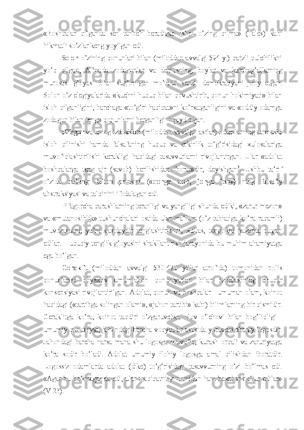 «Boshqalar   qilganda   sen   tanbeh   beradigan   ishni   o’zing   qilma»   (Fales)   kabi
hikmatli so’zlar keng yoyilgan edi.
Solon   o’zining qonunlari bilan (miloddan avvalgi 594 y.) qarzli qulchilikni
yo’q   qilgan,   Afinada   zodagonlar   va   demosning,   boylar   va   kambag’allarning
murosasi   g’oyasi   bilan   sug’orilgan   mo’tadil   senzli   demokratiyani   joriy   etgan.
Solon o’z elegiyalarida «kuchni huquq bilan qovushtirib, qonun hokimiyati» bilan
isloh qilganligini, barchaga «to’g’ri haqiqat»ni ko’rsatganligini va «oddiy odamga
zodagon bilan teng» qonunlarni berganligini qayd etgan.
Pifagor  va uning izdoshlari (miloddan avvalgi  asrlar) odamlarning turmushi
isloh   qilinishi   hamda   falsafaning   huquq   va   erkinlik   to’g’risidagi   xulosalariga
muvofiqlashtirilishi   kerakligi   haqidagi   tasavvurlarni   rivojlantirgan.   Ular   «adolat
boshqalarga   teng   ajr   (savob)   berilishidan   iborat»dir,   deyishgan 3
.   Ushbu   ta’rif
o’zida   qadimgi   talion   prinsipi   (« qonga   qon,   jonga   jon»)   ning   falsafiy
abstraksiyasi va talqinini ifodalagan edi.
Pifagorcha qarashlarning teranligi va yangiligi shunda ediki, «zarur mezon»
va  «mutanosiblik»   tushunchalari   ostida   ular   ma’lum   (o’z   tabiatiga   ko’ra   raqamli)
muvozanatni,   ya’ni   qandaydir   tenglashtirishni,   xullas,   tenglikni   nazarda   tutgan
edilar. Huquqiy  tenglik  g’oyasini   shakllantirish  jarayonida  bu muhim   ahamiyatga
ega bo’lgan. 
Geraklit   (miloddan   avvalgi   530-470   yillar   atrofida)   tomonidan   polis
qonunlarini   obyektiv   umumjahon   qonuniyatlari   bilan   izohlashning   chuqur
konsepsiyasi  rivojlantirilgan. Adolat, qonun va boshqalar - umuman olam, koinot
haqidagi («tartibga solingan olami», «jahon tartibi» kabi) bilimlarning bir qismidir.
Geraklitga   ko’ra,   koinot   taqdiri   o’zgaruvchan   olov   o’lchovi   bilan   bog’liqligi   -
umumiy qonuniyat, jahondagi barcha voqyealar asosida yotuvchi abadiy logosdir.
Jahondagi   barcha   narsa   mana   shu   logosga   muvofiq,   kurash   orqali   va   zaruriyatga
ko’ra   sodir   bo’ladi.   Adolat   umumiy   ilohiy   logosga   amal   qilishdan   iboratdir.
Logossiz   odamlarda   adolat   (dike)   to’g’risidagi   tasavvurning   o’zi   bo’lmas   edi.
«Agar bu bo’lmaganda edi, ular Haqiqatning nomidan ham bexabar bo’lur edilar»
(V 23). 