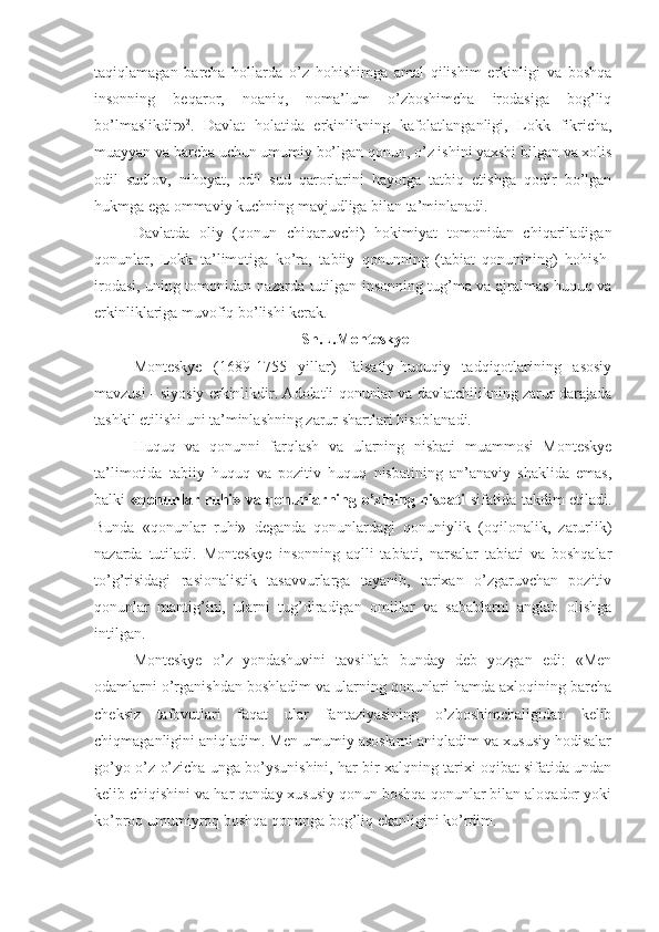 taqiqlamagan   barcha   hollarda   o’z   hohishimga   amal   qilishim   erkinligi   va   boshqa
insonning   beqaror,   noaniq,   noma’lum   o’zboshimcha   irodasiga   bog’liq
bo’lmaslikdir» 2
.   Davlat   holatida   erkinlikning   kafolatlanganligi,   Lokk   fikricha,
muayyan va barcha uchun umumiy bo’lgan qonun, o’z ishini yaxshi bilgan va xolis
odil   sudlov,   nihoyat,   odil   sud   qarorlarini   hayotga   tatbiq   etishga   qodir   bo’lgan
hukmga ega ommaviy kuchning mavjudliga bilan ta’minlanadi.
Davlatda   oliy   (qonun   chiqaruvchi)   hokimiyat   tomonidan   chiqariladigan
qonunlar,   Lokk   ta’limotiga   ko’ra,   tabiiy   qonunning   (tabiat   qonunining)   hohish-
irodasi, uning tomonidan nazarda tutilgan insonning tug’ma va ajralmas huquq va
erkinliklariga muvofiq bo’lishi kerak.
 Sh.L.Monteskye
Monteskye   (1689-1755   yillar)   falsafiy-huquqiy   tadqiqotlarining   asosiy
mavzusi   -  siyosiy erkinlikdir. Adolatli qonunlar va davlatchilikning zarur darajada
tashkil etilishi uni ta’minlashning zarur shartlari hisoblanadi.
Huquq   va   qonunni   farqlash   va   ularning   nisbati   muammosi   Monteskye
ta’limotida   tabiiy   huquq   va   pozitiv   huquq   nisbatining   an’anaviy   shaklida   emas,
balki   «qonunlar ruhi» va qonunlarning o’zining nisbati   sifatida takdim etiladi.
Bunda   «qonunlar   ruhi»   deganda   qonunlardagi   qonuniylik   (oqilonalik,   zarurlik)
nazarda   tutiladi.   Monteskye   insonning   aqlli   tabiati,   narsalar   tabiati   va   boshqalar
to’g’risidagi   rasionalistik   tasavvurlarga   tayanib,   tarixan   o’zgaruvchan   pozitiv
qonunlar   mantig’ini,   ularni   tug’diradigan   omillar   va   sabablarni   anglab   olishga
intilgan.
Monteskye   o’z   yondashuvini   tavsiflab   bunday   deb   yozgan   edi:   «Men
odamlarni o’rganishdan boshladim va ularning qonunlari hamda axloqining barcha
cheksiz   tafovutlari   faqat   ular   fantaziyasining   o’zboshimchaligidan   kelib
chiqmaganligini aniqladim. Men umumiy asoslarni aniqladim va xususiy hodisalar
go’yo o’z-o’zicha unga bo’ysunishini, har bir xalqning tarixi oqibat sifatida undan
kelib chiqishini va har qanday xususiy qonun boshqa qonunlar bilan aloqador yoki
ko’proq umumiyroq boshqa qonunga bog’liq ekanligini ko’rdim. 