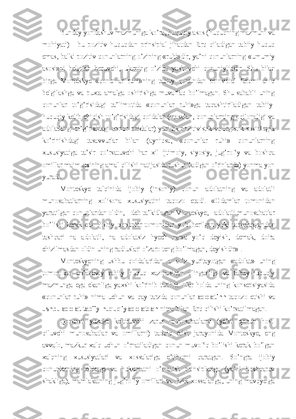 Bunday yondashuv mazmuniga ko’ra, huquqiy asos (huquqning mazmuni va
mohiyati)   -   bu   pozitiv   huquqdan   prinsipial   jihatdan   farq   qiladigan   tabiiy   huquq
emas, balki pozitiv qonunlarning o’zining «ruhi»dir, ya’ni qonunlarning «umumiy
asosi»ni   belgilab   beruvchi,   ularning   o’zida   yashovchi   qonuniyliqdir.   Shu   bilan
birga   Monteskye   «qonunlar   ruhi»ning   tabiiy   qonundan   prinsipial   farqini   aniq
belgilashga   va   puxta   amalga   oshirishga   muvaffaq   bo’lmagan.   Shu   sababli   uning
qonunlar   to’g’risidagi   ta’limotida   «qonunlar   ruhi»ga   taqashtiriladigan   tabiiy-
huquqiy kelib chiqish to’g’risidagi qoidalar (masalan, qonunlarning oqilonaligi va
adolatliligi to’g’risidagi  aprior qoidalar) yuridik-pozitivistik va legistik-sosiologik
ko’rinishdagi   tasavvurlar   bilan   (ayniqsa,   «qonunlar   ruhi»   qonunlarning
xususiyatiga   ta’sir   qo’rsatuvchi   har   xil   ijtimoiy,   siyosiy,   jug’rofiy   va   boshqa
omillar majmuasining amal qilishi natijasida tushuniladigan o’rinlarda) yonma-yon
yuradi.
Monteskye   talqinida   ijobiy   (insoniy)   qonun   adolatning   va   adolatli
munosabatlarning   xolisona   xususiyatini   taqozo   etadi.   «Odamlar   tomonidan
yaratilgan qonunlardan oldin, - deb ta’kidlagan Monteskye, - adolatli munosabatlar
bo’lishi   kerak   edi.   Ijobiy   qonunlar   tomonidan   yo’l   berilgan   yoki   taqiqlangandan
tashqari   na   adolatli,   na   adolatsiz   hyech   narsa   yo’q   deyish,   demak,   doira
chizilmasdan oldin uning radiuslari o’zaro teng bo’lmagan, deyishdir» 1
.
Monteskyening   ushbu   qoidalaridan   u   so’z   yuritayotgan   «adolat»   uning
tomonidan   an’anaviy   tabiiy   huquq   xazinasidan   olinganligi   va   tabiiy-huquqiy
mazmunga   ega   ekanliga   yaxshi   ko’rinib   turibdi.   Har   holda   uning   konsepsiyasida
«qonunlar   ruhi»   nima   uchun   va   qay   tarzda   qonunlar   adolatinn   taqozo   etishi   va
ushbu adolat tabiiy-huquqiy adolatdan  nima bilan farq qilishi ko’rsatilmagan.
Qonunni   yuzaga   keltiruvchi   zarur   munosabatlarni   (ya’ni   qonun   hosil
qiluvchi   munosabatlar   va   omillarni)   tadqiq   etish   jarayonida   Monteskye,   eng
avvalo,   mazkur   xalq   uchun   o’rnatiladigan   qonun   muvofiq   bo’lishi   kerak   bo’lgan
xalqning   xususiyatlari   va   xossalariga   e’tiborni   qaratgan.   So’ngra   ijobiy
qonunlarning   tabiatga   va   hukumatni   o’rnatish   prinsiplariga   (ya’ni   boshqaruv
shakliga),  mamlakatning  jug’rofiy  omillari  va  fizik  xossalariga,   uning  mavqyeiga 