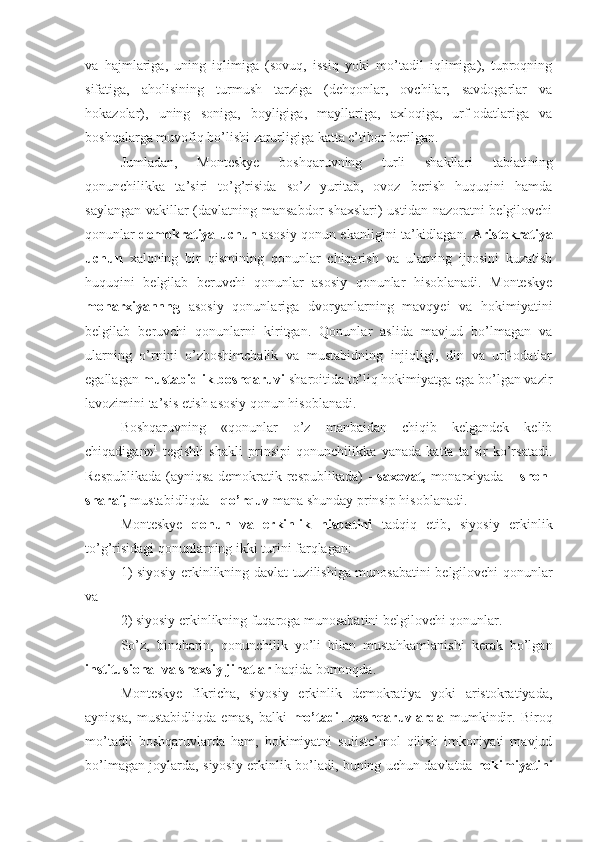 va   hajmlariga,   uning   iqlimiga   (sovuq,   issiq   yoki   mo’tadil   iqlimiga),   tuproqning
sifatiga,   aholisining   turmush   tarziga   (dehqonlar,   ovchilar,   savdogarlar   va
hokazolar),   uning   soniga,   boyligiga,   mayllariga,   axloqiga,   urf-odatlariga   va
boshqalarga muvofiq bo’lishi zarurligiga katta e’tibor berilgan.
Jumladan,   Monteskye   boshqaruvning   turli   shakllari   tabiatining
qonunchilikka   ta’siri   to’g’risida   so’z   yuritab,   ovoz   berish   huquqini   hamda
saylangan vakillar  (davlatning mansabdor  shaxslari)  ustidan nazoratni  belgilovchi
qonunlar   demokratiya uchun   asosiy qonun ekanligini ta’kidlagan.   Aristokratiya
uchun   xalqning   bir   qismining   qonunlar   chiqarish   va   ularning   ijrosini   kuzatish
huquqini   belgilab   beruvchi   qonunlar   asosiy   qonunlar   hisoblanadi.   Monteskye
monarxiyannng   asosiy   qonunlariga   dvoryanlarning   mavqyei   va   hokimiyatini
belgilab   beruvchi   qonunlarni   kiritgan.   Qonunlar   aslida   mavjud   bo’lmagan   va
ularning   o’rnini   o’zboshimchalik   va   mustabidning   injiqligi,   din   va   urf-odatlar
egallagan  mustabidlik boshqaruvi  sharoitida to’liq hokimiyatga ega bo’lgan vazir
lavozimini ta’sis etish asosiy qonun hisoblanadi.
Boshqaruvning   «qonunlar   o’z   manbaidan   chiqib   kelgandek   kelib
chiqadigan» 1
  tegishli   shakli   prinsipi   qonunchilikka   yanada   katta   ta’sir   ko’rsatadi.
Respublikada (ayniqsa demokratik respublikada)  -   saxovat,   monarxiyada –   shon-
sharaf,  mustabidliqda -  qo’rquv  mana shunday prinsip hisoblanadi.
Monteskye   qonun   va   erkinlik   nisbatini   tadqiq   etib,   siyosiy   erkinlik
to’g’risidagi qonunlarning ikki turini farqlagan: 
1) siyosiy erkinlikning davlat tuzilishiga munosabatini belgilovchi qonunlar
va 
2) siyosiy erkinlikning fuqaroga munosabatini belgilovchi qonunlar. 
So’z,   binobarin,   qonunchilik   yo’li   bilan   mustahkamlanishi   kerak   bo’lgan
institusional va shaxsiy jihatlar  haqida bormoqda.
Monteskye   fikricha,   siyosiy   erkinlik   demokratiya   yoki   aristokratiyada,
ayniqsa,   mustabidliqda   emas,   balki   mo’tadil   boshqaruvlarda   mumkindir.   Biroq
mo’tadil   boshqaruvlarda   ham,   hokimiyatni   suiiste’mol   qilish   imkoniyati   mavjud
bo’lmagan joylarda, siyosiy erkinlik bo’ladi, buning uchun davlatda   hokimiyatini 