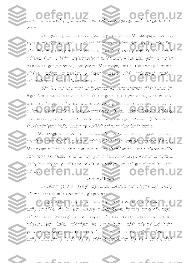 qonun   chiqaruvchi,   ijro   etuvchi   va   sud   hokimiyatiga   bo’linishiga   erishish
zarur.
Hokimiyatning   bo’linishi   va   o’zaro   tiyilishi   tizimi,   Monteskyega   muvofiq,
siyosiy   erkinlikning   davlat   tuzilishi   bilan   munosabatlarida   siyosiy   erkinlikni
ta’minlashning   asosiy   sharti   hisoblanadi.   Bunda   u   siyosiy   erkinlik   kim   nimani
hohlasa,   shuni   qilishini   anglatmasligini   ta’kidlagan.   «Davlatda,   ya’ni   qonunlar
mavjud bo’lgan jamiyatda, - deb yozgan Monteskye, - erkinlik xohlamagan narsani
qilishga   majbur   etilmasdan,   xohlagan   narsani   qilish   imkoniyati   mavjud
bo’lishidangina iborat bo’lishi mumkin.
 Erkinlik qonunlar tomonidan ijozat berilgan barcha narsani qilish huquqidir.
Agar   fuqaro   ushbu   qonunlar   bilan   taqiqlanganni   qila   olganda   edi,   u   holda   unda
erkinlik bo’lmagan bo’lur edi, chunki boshqa fuqarolar ham shu ishni qilgan bo’lur
edilar» 1
.   Siyosiy   erkinlik   esa,   Monteskyega   ko’ra,   uning   davlat   tuzilishiga
munosabati   jihatidan   emas,   balki   alohida   fuqaroga   nisbatan   (erkinlikning
shaxslantirilgan jihati), fuqaroning xavfsizligini ta’minlashdan iboratdir.
Monteskyega   muvofiq,   mo’tadillik   qonunchilikning   asos   prinsipi
hisoblanadi: «mo’tadillik ruhi qonunchilik ruhi bo’lishi kerak» 2
. Umuman olganda,
Monteskye ta’limotida  qonun va huquqning nisbati «qonunlar ruhi» va pozitiv
qonunchnlnk   nisbati   sifatida   namoyon   bo’ladi,   boz   ustiga   «qonunlar   ruhi»da
tabiiy-huquqiy   va   yuridik-pozitivistik   xususiyatga   ega   bo’lgan   elementlar   zohir
bo’ladi.
 Jan Jak Russo
J.J.Russoning (1712-1778 yillar) huquq, davlat, qonun to’g’risidagi  falsafiy
ta’limoti asosida xalq suvereniteti g’oyasi yotadi.
Uning   talqinida   tabiiy   holat   -   umumiy   erkinlik   va   tenglik   tizimidir.   Biroq
tabiiy   tenglikka   zid   bo’lgan   xususiy   mulkchilik   va   ijtimoiy   tengsizlik   paydo
bo’lishi   bilan   kambag’allar   va   boylar   o’rtasida   kurash   boshlanadi.   Barcha
bo’ysunadigan   davlat   hokimiyati   va   qonun   barpo   etish   to’g’risidagi   bitim
yordamida bunday holatdan chiqish yo’li topilgan. Biroq kambag’allar o’zlarining
tabiiy   huquqlarini   yo’qotib,   siyosiy   erkinlik   olmaganlar.   Siyosiy   notenglik   bilan 