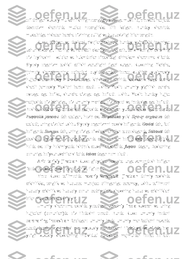 to’ldirilgan xususiy mulkchilikning notengligi, Russoga muvofiq, pirovard natijada
despotizm   sharoitida   mutlaq   notenglikka   olib   kelgan.   Bunday   sharoitda
mustabidga nisbatan barcha o’zining qulligi va huquqsizligi bilan tengdir.
Russo   jamiyat   va   davlatni   rivojlantirishning   bunday   yo’nalishi   insoniyat
uchun soxtaligi, illatliligi va halokatli ekanligini fosh etib, tarixni «to’g’rilash»ning
o’z   loyihasini   -   xalqlar   va   hukmdorlar   o’rtasidagi   chinakam   shartnoma   sifatida
Siyosiy   organizm   tashkil   etilishi   zarurligini   ilgari   surgan.   Russoning   fikricha,
ijtimoiy   shartnomaning   oqibatlari   quyidagilardan   iborat:   «Ushbu   uyushmaviy
hujjat   shartnomaviy   munosabatlarga   kirishuvchi   alohida   shaxslar   o’rniga   darhol
shartli   jamoaviy   Yaxlitni   barpo   etadi.   Ushbu   Yaxlit   umumiy   yig’ilish   qancha
ovozga   ega   bo’lsa,   shuncha   a’zoga   ega   bo’ladi.   Ushbu   Yaxlit   bunday   hujjat
natijasida   o’z  birligiga,   o’z  umumiy   meniga,  o’z   hayoti   va   irodasiga   ega   bo’ladi.
Boshqa   barchaning   birlashishi   natijasida   shakllangan   yuridik   shaxs   qachonlardir
Fuqarolik   jamoasi   deb   atalgan,   hozir   esa   Respublika   yoki   Siyosiy   organizm   deb
ataladi; uning a’zolari ushbu Siyosiy organizmni passiv bo’lganda  Davlat  deb, faol
bo’lganda  Suveren  deb, uning o’ziga o’xshashlar bilan taqqoslaganda  Saltanat  deb
atashadi.   Uyushma   a’zolariga   kelganda   esa,   ular   jam   bo’lib   xalq   degan,   alohida
holda   esa   oliy   hokimiyatda   ishtirok   etuvchilar   sifatida   fuqaro   degan,   Davlatning
qonuniga bo’ysunuvchilar sifatida  tabaa  degan nom oladi 1
.
Aniq-tarixiy   jihatdan   Russo   g’oyalari   bevosita   unga   zamondosh   bo’lgan
feodal tuzumga qarshi qaratilgan va ilg’or edi.
Biroq   Russo   ta’limotida   nazariy-konseptual   jihatdan   doimiy   ravishda
erkinlikka,   tenglik   va   huquqqa   murojaat   qilinganiga   qaramay,   ushbu   ta’limotni
huquqiy   erkinlik   va   huquqiy   qonun   qadriyatlari,   shaxsning   huquq   va   erkinliklari
bilan muvofiqlashtirish qiyin.
Umumiy   shartnoma   asosida   yotadigan   umumiy   iroda   suveren   va   uning
hujjatlari   (qonunlari)da   o’z   ifodasini   topadi.   Bunda   Russo   umumiy   irodani
barchaning   irodasidan   farqlagan:   umumiy   iroda   umumiy   manfaatlarni   nazarda
tutadi,   barchaning   irodasi   esa   -   xususiy   manfaatlarni   ifodalaydi   va   o’zida   bor-
yo’g’i   xususiy   shaxslarning   individual   hohishlari   majmuidan   iborat   bo’ladi. 