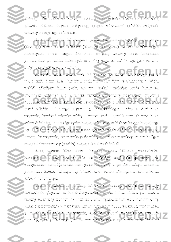 «Biroq,   -   deb   izohlagan   Russo,   -   ushbu   hohish-irodadan   o’zaro   bir-birini   yo’q
qiluvchi   zidlikni   chiqarib   tashyaang;   qolgan   tafovutlarni   qo’shish   natijasida
umumiy irodaga ega bo’linadi» 1
.
Russoning   ushbu   ta’limotidan   jamoa   shartnomasi   siyosiy   organizmga
(davlatga)   uning   barcha   a’zolari   (bitim   qatnashchilari)   ustidan   cheklanmagan
hokimiyatni   beradi,   degan   fikr   kelib   chiqadi;   umumiy   iroda   tomonidan
yo’naltiriladigan   ushbu   hokimiyat   xalqning   yagona,   bo’linmaydigan   va   olib
qo’yilmaydigan suverenitetidir.
Russo shu nuqtai nazardan   insonning ajralmas tabiiy huquqlari g’oyasini
inkor   etadi.   Biroq   Russo   har   bir   alohida   individdan   ijtimoiy   shartnoma   bo’yicha
tashkil   etiladigan   butun   (xalq,   suveren,   davlat)   foydasiga   tabiiy   huquq   va
erkinliklar   ko’rinishidagi   ajralmas   narsa   shartnomaviy   belgilangan   (pozitiv)
huquq   va   erkinliklar   sifatida   unga   qaytariladi   (biroq   ushbu   butunning   ajralmas
qismi   sifatida   -   fuqaroga   qaytariladi),   deb   hisoblagan.   Uning   so’zlari   bilan
aytganda,   bamisoli   odamlar   tabiiy   turmush   tarzi   fuqarolik   turmush   tarzi   bilan
«almashtiriladi». Boz ustiga ayrim huquqlardan voz kechish va boshqa huquqlarga
ega   bo’lish   «muqobil»   bo’yicha,   «teng   qiymatli   qoplash» 2
  tartibida   yuz   beradi.
Boshqacha aytganda, zarur sanksiyasiz tabiiy huquq zarur sanksiyaga ega bo’lgan
muqobil shartnomaviy (pozitiv) huquq bilan almashtiriladi.
Biroq   suveren   bilan   tabaa   o’rtasidagi   ushbu   idillistik   munosabatlar
Russoning   o’zining   suveren   o’z   qonunlariga   bog’lanib   qolmagan   va
«sudyalardan   ham,   Qonundan   ham   yuqori   turadi» 3
,   degan   fikri   tufayli   tamomila
yemiriladi.   Suveren   tabaaga   hayot   baxsh   etish   va   uni   o’limga   mahkum   qilishda
so’zsiz huquqqa ega.
Russoning   davlat   to’g’risidagi   ta’limotida,   huquqiy   erkinlik   va   huquqiy
davlatchilik   g’oyalari   va   konstruksiyalarida   majmua   holda   ifodalangan   barcha
nazariy   va   amaliy   dalillar   inkor   etiladi.   Shuningdek,   qonun   va   qonunchilikning
Russocha demokratik konsepsiyasi uchun ham aynan huquqiy asoslar, mezonlar va
yo’nalishlar,   bir   so’z   bilan   aytgaqda,   yuridik   huquqni   tushunish   va   huquqiy
qonun g’oyasi yetishmaydi,  chunki qonunchilik sohasidagi barcha narsa biror-bir 