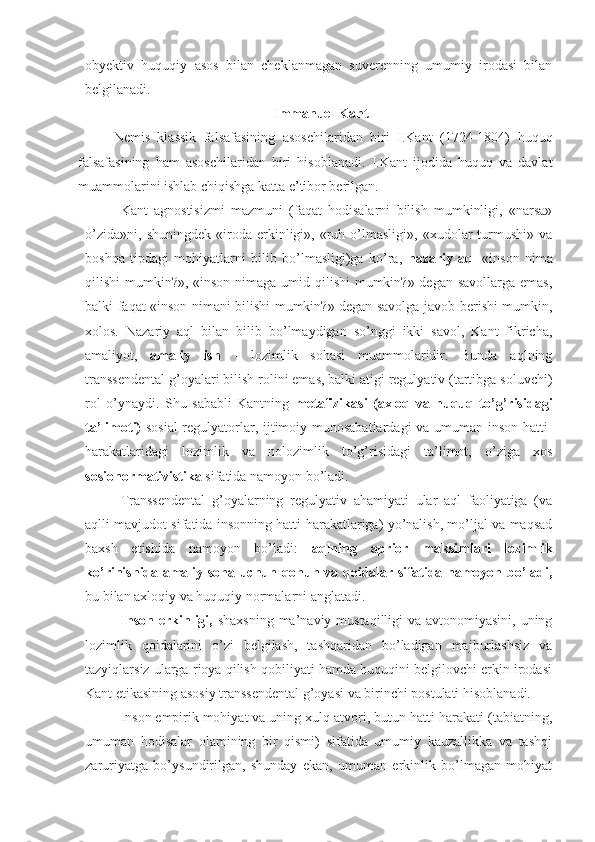 obyektiv   huquqiy   asos   bilan   cheklanmagan   suverenning   umumiy   irodasi   bilan
belgilanadi.
 Immanuel Kant
Nemis   klassik   falsafasining   asoschilaridan   biri   I.Kant   (1724-1804)   huquq
falsafasining   ham   asoschilaridan   biri   hisoblanadi.   I.Kant   ijodida   huquq   va   davlat
muammolarini ishlab chiqishga katta e’tibor berilgan.  
Kant   agnostisizmi   mazmuni   (faqat   hodisalarni   bilish   mumkinligi,   «narsa»
o’zida»ni,   shuningdek   «iroda  erkinligi»,  «ruh  o’lmasligi»,   «xudolar   turmushi»   va
boshqa   tipdagi   mohiyatlarni   bilib   bo’lmasligi)ga   ko’ra,   nazariy   aql   «inson   nima
qilishi mumkin?», «inson nimaga umid qilishi mumkin?» degan savollarga emas,
balki faqat «inson nimani bilishi mumkin?» degan savolga javob berishi mumkin,
xolos.   Nazariy   aql   bilan   bilib   bo’lmaydigan   so’nggi   ikki   savol,   Kant   fikricha,
amaliyot,   amaliy   ish   -   lozimlik   sohasi   muammolaridir.   Bunda   aqlning
transsendental g’oyalari bilish rolini emas, balki atigi regulyativ (tartibga soluvchi)
rol   o’ynaydi.   Shu   sababli   Kantning   metafizikasi   (axloq   va   huquq   to’g’risidagi
ta’limoti)   sosial  regulyatorlar, ijtimoiy munosabatlardagi va umuman inson hatti-
harakatlaridagi   lozimlik   va   nolozimlik   to’g’risidagi   ta’limot,   o’ziga   xos
sosionormativistika  sifatida namoyon bo’ladi.
Transsendental   g’oyalarning   regulyativ   ahamiyati   ular   aql   faoliyatiga   (va
aqlli mavjudot sifatida insonning hatti-harakatlariga) yo’nalish, mo’ljal va maqsad
baxsh   etishida   namoyon   bo’ladi:   aqlning   aprior   maksimlari   lozimlik
ko’rinishida amaliy soha uchun qonun va qoidalar sifatida namoyon bo’ladi,
bu bilan axloqiy va huquqiy normalarni anglatadi.
Inson erkinligi,   shaxsning ma’naviy mustaqilligi va avtonomiyasini, uning
lozimlik   qoidalarini   o’zi   belgilash,   tashqaridan   bo’ladigan   majburlashsiz   va
tazyiqlarsiz ularga rioya qilish qobiliyati hamda huquqini belgilovchi erkin irodasi
Kant etikasining asosiy transsendental g’oyasi va birinchi postulati hisoblanadi.
Inson empirik mohiyat va uning xulq-atvori, butun hatti-harakati (tabiatning,
umuman   hodisalar   olamining   bir   qismi)   sifatida   umumiy   kauzallikka   va   tashqi
zaruriyatga   bo’ysundirilgan,   shunday   ekan,   umuman   erkinlik   bo’lmagan   mohiyat 