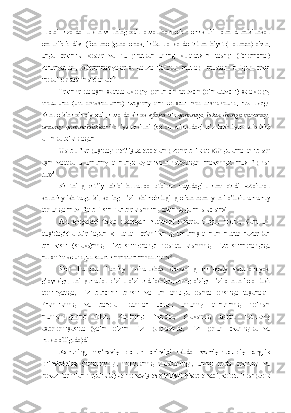 nuqtai nazardan inson va uning xulq-atvori ham erkin emas. Biroq modomiki inson
empirik  hodisa   (fenomen)gina  emas,   balki   transendental  mohiyat  (noumen)  ekan,
unga   erkinlik   xosdir   va   bu   jihatdan   uning   xulq-atvori   tashqi   (fenomenal)
zaruriyatdan,   determinasiyalar   va   kauzalliklardan   mutlaqo   mustaqil   bo’lgan   erkin
iroda hodisasi hisoblanadi 1
.
Erkin iroda ayni vaqtda axloqiy qonun chiqaruvchi (o’rnatuvchi) va axloqiy
qoidalarni   (aql   maksimlarini)   ixtiyoriy   ijro   etuvchi   ham   hisoblanadi,   boz   ustiga
Kant erkin axloqiy xulq-atvorda shaxs  «faqat o’z qonuniga, lekin shunga qaramay,
umumiy   qonunchilikka» 2
  bo’ysunishini   (axloq   sohasidagi   o’z   kashfiyoti   sifatida)
alohida ta’kidlagan.
Ushbu fikr quyidagi  qat’iy talabda  aniq zohir bo’ladi: «Unga amal qilib sen
ayni   vaqtda   u   umumiy   qonunga   aylanishini   istaydigan   maksimga   muvofiq   ish
tut» 3
.
Kantning   qat’iy   talabi   huquqqa   tatbiqan   quyidagini   amr   etadi:   «Zohiran
shunday  ish  tutginki, sening  o’zboshimchaliging  erkin  namoyon  bo’lishi   umumiy
qonunga muvofiq bo’lsin, har bir kishining erkinligiga mos kelsin» 4
.
Aql   g’oyalari   talab   etadigan   huquqni   nazarda   tutgan   hodda,   Kant   uni
quyidagicha   ta’riflagan:   «Huquq   -   erkinlikning   umumiy   qonuni   nuqtai   nazaridan
bir   kishi   (shaxs)ning   o’zboshimchaligi   boshqa   kishining   o’zboshimchaligiga
muvofiq keladigan shart-sharoitlar majmuidir» 5
.
Kant   huquqni   bunday   tushunishda   shaxsning   ma’naviy   avtonomiyasi
g’oyasiga, uning mutlaq o’zini-o’zi qadrlashiga, uning o’ziga o’zi qonun bera olish
qobiliyatiga,   o’z   burchini   bilishi   va   uni   amalga   oshira   olishiga   tayanadi 1
.
Erkinlikning   va   barcha   odamlar   uchun   umumiy   qonunning   bo’lishi
mumkinligining   ildizi,   Kantning   fikricha,   shaxsning   ushbu   ma’naviy
avtonomiyasida   (ya’ni   o’zini   o’zi   qadrlashida,   o’zi   qonun   ekanligida   va
mustaqilligida)dir.
Kantning   ma’naviy   qonun   prinsipi   aslida   rasmiy-huquqiy   tenglik
prinsipining   (umumiyligi,   individning   mustaqilligi,   uning   iroda   erkinligi   va
hokazolar bilan birgalikda)  zamonaviylashtirilishi hisoblanadi, xolos.  Boshqacha 