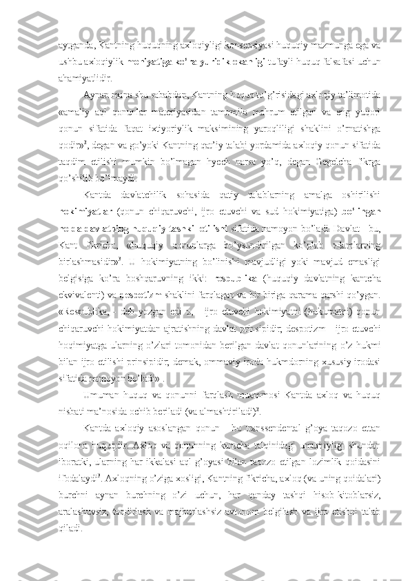 aytganda, Kantning huquqning axloqiyligi konsepsiyasi huquqiy mazmunga ega va
ushbu axloqiylik  mohiyatiga ko’ra yuridik ekanligi  tufayli huquq falsafasi uchun
ahamiyatlidir.
Aynan mana shu sababdan, Kantning huquq to’g’risidagi axloqiy ta’limotida
«amaliy   aql   qonunlar   materiyasidan   tamomila   mahrum   etilgan   va   eng   yuqori
qonun   sifatida   faqat   ixtiyoriylik   maksimining   yaroqliligi   shaklini   o’rnatishga
qodir» 2
, degan va go’yoki Kantning qat’iy talabi yordamida axloqiy qonun sifatida
taqdim   etilishi   mumkin   bo’lmagan   hyech   narsa   yo’q,   degan   Gegelcha   fikrga
qo’shilib bo’lmaydi.
Kantda   davlatchilik   sohasida   qatiy   talablarning   amalga   oshirilishi
hokimiyatlar   (qonun   chiqaruvchi,   ijro   etuvchi   va   sud   hokimiyatiga)   bo’lingan
holda davlatning huquqiy tashkil etilishi   sifatida namoyon bo’ladi. Davlat - bu,
Kant   fikricha,   «huquqiy   qonunlarga   bo’ysundirilgan   ko’plab   odamlarning
birlashmasidir» 3
.   U   hokimiyatning   bo’linishi   mavjudligi   yoki   mavjud   emasligi
belgisiga   ko’ra   boshqaruvning   ikki:   respublika   (huquqiy   davlatning   kantcha
ekvivalenti) va   despotizm   shaklini farqlagan va bir-biriga qarama-qarshi qo’ygan.
«Respublika,   -   deb   yozgan   edi   u,   -   ijro   etuvchi   hokimiyatni   (hukumatni)   qonun
chiqaruvchi  hokimiyatdan  ajratishning  davlat  prinsipidir;  despotizm  - ijro etuvchi
hoqimiyatga   ularning   o’zlari   tomonidan   berilgan   davlat   qonunlarining   o’z   hukmi
bilan ijro etilishi prinsipidir; demak, ommaviy iroda hukmdorning xususiy irodasi
sifatida namoyon bo’ladi» 1
.
Umuman   huquq   va   qonunni   farqlash   muammosi   Kantda   axloq   va   huquq
nisbati ma’nosida ochib beriladi (va almashtiriladi) 2
.
Kantda   axloqiy   asoslangan   qonun   -   bu   transsendental   g’oya   taqozo   ettan
oqilona   huquqdir.   Axloq   va   qonunning   kantcha   talqinidagi   umumiyligi   shundan
iboratki,   ularning   har   ikkalasi   aql   g’oyasi   bilan   taqozo   etilgan   lozimlik   qoidasini
ifodalaydi 3
. Axloqning o’ziga xosligi, Kantning fikricha, axloq (va uning qoidalari)
burchni   aynan   burchning   o’zi   uchun,   har   qanday   tashqi   hisob-kitoblarsiz,
aralashuvsiz,   taqdirlash   va   majburlashsiz   avtonom   belgilash   va   ijro   etishni   talab
qiladi. 