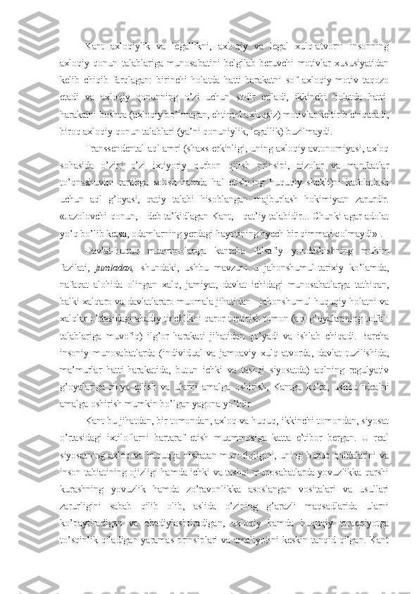 Kant   axloqiylik   va   legallikni,   axloqiy   va   legal   xulq-atvorni   insonning
axloqiy   qonun   talablariga   munosabatini   belgilab   beruvchi   motivlar   xususiyatidan
kelib   chiqib   farqlagan:   birinchi   holatda   hatti-harakatni   sof   axloqiy   motiv   taqozo
etadi   va   axloqiy   qonunning   o’zi   uchun   sodir   etiladi,   ikkinchi   holatda   hatti-
harakatni boshqa (axloqiy bo’lmagan, ehtimol axloqsiz) motivlar keltirib chiqaradi,
biroq axloqiy qonun talablari (ya’ni qonuniylik, legallik) buzilmaydi.
Transsendental aql amri (shaxs erkinligi, uning axloqiy avtonomiyasi, axloq
sohasida   o’zini   o’zi   ixtiyoriy   qurbon   qilish   prinsipi,   nizolar   va   manfaatlar
to’qnashuvini   tartibga   solish   hamda   hal   etishning   huquqiy   shakli)ni   kafolatlash
uchun   aql   g’oyasi,   qatiy   talabi   hisoblangan   majburlash   hokimiyatn   zarurdir.
«Jazolovchi qonun, - deb ta’kidlagan Kant, - qat’iy talabidir... Chunki agar adolat
yo’q bo’lib ketsa, odamlarning yerdagi hayotining hyech bir qimmati qolmaydi» 1
.
Davlat-huquq   muammolariga   kantcha   falsafiy   yondashishning   muhim
fazilati,   jumladan,   shundaki,   ushbu   mavzuni   u   jahonshumul-tarixiy   ko’lamda,
nafaqat   alohida   olingan   xalq,   jamiyat,   davlat   ichidagi   munosabatlarga   tatbiqan,
balki xalqaro va davlatlararo muomala jihatidan - jahonshumul-huquqiy holatni va
xalqlar o’rtasidagi abadiy tinchlikni qaror toptirish tomon (aql g’oyalarining toifali
talablariga   muvofiq)   ilg’or   harakati   jihatidan   qo’yadi   va   ishlab   chiqadi.   Barcha
insoniy   munosabatlarda   (individual   va   jamoaviy   xulq-atvorda,   davlat   tuzilishida,
ma’murlar   hatti-harakatida,   butun   ichki   va   tashqi   siyosatda)   aqlning   regulyativ
g’oyalariga   rioya   qilish   va   ularni   amalga   oshirish,   Kantga   ko’ra,   ushbu   idealni
amalga oshirish mumkin bo’lgan yagona yo’ldir.
Kant bu jihatdan, bir tomondan, axloq va huquq, ikkinchi tomondan, siyosat
o’rtasidagi   ixtiloflarni   bartaraf   etish   muammosiga   katta   e’tibor   bergan.   U   real
siyosatning  axloq va huquqqa nisbatan  munofiqligini, uning buzuq qoidalarini  va
inson tabiatining ojizligi hamda ichki va tashqi munosabatlarda yovuzlikka qarshi
kurashning   yovuzlik   hamda   zo’ravonlikka   asoslangan   vositalari   va   usullari
zarurligini   sabab   qilib   olib,   aslida   o’zining   g’arazli   maqsadlarida   ularni
ko’paytiradigan   va   abadiylashtiradigan,   axloqiy   hamda   huquqiy   taraqqiyotga
to’sqinlik qiladigan yaramas  prinsiplari va amaliyotini keskin tanqid qilgan. Kant 