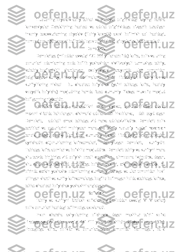 Huquqning   obyektiv-aqliy   tabiati   va   mohiyati   to’g’risidagi   keyingi   barcha
konsepsiyalar   Geraklitning   haqiqat   va   adolat   to’g’risidaga   o’zgarib   turadigan
insoniy   tasavvurlarning   obyekiv   (ilohiy-kosmik)   asosi   bo’lmish   aql   haqidagi,
nomos (qonun)ning asosi bo’lmish logos to’g’risidagi g’oyalariga borib taqaladi.
 Demokrit.
Demokritga (miloddan avvalgi 470-366 yillar atrofida) ko’ra, polis va uning
qonunlari   odamlarning   poda   bo’lib   yashashdan   sivilizasiyali   turmushga   tabiiy,
sababiy-bog’lanishli   shartlangan   evolyusiyasi   jarayonida   ular   tomonidan
belgilangan   sun’iy,   insoniy   tuzilmalarni   o’zida   ifodalaydi 3
.   Tabiiylik   va
sun’iylikning   nisbati   -   bu   «haqiqat   bo’yicha»   (ya’ni   tabiatga   ko’ra,   haqiqiy
voqyelik   bo’yicha)   mavjudning   hamda   faqat   «umumiy   fikr»ga   muvofiq   mavjud
bo’lganning nisbatidir.
Demokrit   tabiatga   monandlikni   etika,   siyosat,   qonunchilikdagi   adolat
mezoni   sifatida   baholangan.   «Nimaiki   adolatli   deb   hisoblansa,   -   deb   qayd   etgan
Demokrit,   -   adolatli   emas:   tabiatga   zid   narsa   adolatsizlikdir».   Demokrit   polis
tartiblari   va   qonunlarini   mohiyatan   mana   shu   tabiiy-huquqiy   nuqtai   nazardan
tanqid   qilgan,   chunki   ular   faqat   «umumiy   fikr»ni   ifodalaydi,   biroq   tabiatdan
ayrichadir.   «Qonunlarning   ko’rsatmalari,   -   deb   yozgan   Demokrit,   -   sun’iydir.
Tabiatga ko’ra atomlar va bo’shliq mavjuddir». Demokrit tabiiy va sun’iyni mana
shu   tarzda   bir-biriga   zid   qo’yish   orqali   «qonunlar   -   ahmoqona   ixtirodir»,   degan,
shu   sababli   «donishmand   qonunlarga   bo’ysunmasligi,   erkin   yashashi   kerak».   Bu
o’rinda   «erkin   yashash»   odamlarning   «umumiy   fikri»ga   va   ular   tomonidan   hosil
qilingan shartli va sun’iy ko’rsatmalarga bog’liq bo’lmagan holda «tabiatga ko’ra»,
tabiat «haqiqati bo’yicha» yashashni anglatgan.
 Sofistlar
Tabiiy   va   sun’iyni   farqlash   sofistlarning   (miloddan   avvalgi   V-IV   asrlar)
polis qonunlari haqidagi ta’limotiga asoslanadi.
Inson   «barcha   ashyolarning   o’lchovi»   degan   mashhur   ta’rif   sofist
Protagorga   (miloddan   avvalgi   481-411   yillar)   tegishlidir   (Platon.   Teetet,   152a).
Protagorga   ko’ra,   polislar   va   qonunlar   tabiat   tomonidan   berilmagan,   balki 