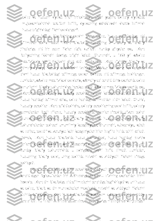 axloq   va   huquqni   siyosat   bilan   birlashtirish,   ularni   yagona   axloqiy   siyosatda
mujassamlashtirish   tarafdori   bo’lib,   siyosatning   «cheklovchi   sharti»   bo’lmish
huquq to’g’risidagi fikrni asoslangan 2
.
I.Kant   huquq   falsafasining   asosini   uning   axloq,   huquq   va   falsafaga   oid
ta’limotlari   tashkil   etadi.   I.Kant   falsafasida   huquqning   umunazariy   va   falsafiy
jihatlariga   oid   bir   qator   fikrlar   olg’a   suriladi.   Bunday   g’oyalar   esa,   I.Kant
faoliyatining   ikkinchi   davriga   to’g’ri   keladi.   Chunonchi,   u   1797   yil   «Axloq
metafizikasi»   nomli   risolasini   chop   etdi.   Bu   risolada   I.Kant   o’zining   falsafiy   va
ijtimoiy-siyosiy,   huquqiy   qarashlarini   izohlaydi.   Mazkur   risolaning   boshlang’ich
qismi   huquq   falsafasidagi   ta’limotga   asosan   axloqqa   oid   ta’limotga   boshlangan.
Jumladan, «Axloq metafizikasi asoslari», «Amaliy aql tanqid doir» asarlarida axloq
qonunlarini falsafiy tushuntirishga harakat qiladi. «Axloq metafizikasi» asarida esa,
I.Kant   huquqiy,   axloqiy   va   falsafiy   qarashlar   tizimini   keltiradi.   Bu   tizimda   uning
huquq   haqidagi   ta’limoti   etika,   axloq   haqidagi   ta’limotidan   oldin   keladi.   Chunki,
huquqiy qarashlar I.Kant ta’kidlashicha, axloqiy qarashlarning asosi bo’lib, axloqiy
normalardan   farqli   o’laroq,   huquqiy   qarashlarda   insonlar   o’rtasida   o’zaro   tashqi
munosabatlar   ifodalanadi.   I.Kant   falsafiy   ta’limotida   huquq   tushunchasi   falsafiy
tushunchalardan   tashqari   umumilmiy   kategoriyalar,   chunonchi,   substansiya,   sabab
va   oqibat,   tasodif   va   zaruriyat   kabi   kategoriyalar   bilan   bog’liq   holda   tahlil   etiladi.
Demak,   I.Kant   huquq   falsafasida   huquq   tushunchasi,   huquq   haqidagi   pozitiv
fanlarning asosini  tashkil  etuvchi  kategoriya sifatida tadqiq etiladi. Lekin, huquqni
bunday   falsafiy   tushuntirishda   u   oxirigacha   izchil   bo’la   olmadi.   Jumladan,
huquqning   falsafiy   asosi,   uning   taxlilida   noizchil   va   ziddiyatli   fikrlarni   o’rtaga
tashlaydi.
I.Kant   huquq  falsafasiga  doir   qarashlarini   ziddiyatli   tomonlarini   birinchi  bor
tanqid   etgan   faylasuflardan   biri   A.Shopengauer   edi.   U   o’zining   asarlaridan   birini
bevosita I.Kant din falsafasiga oid ta’limotlarini tanqidiga bag’ishlaydi va uni huquq
va   axloq,   falsafa   va   din   munosabatlari   masalasida   noizchil   va   ziddiyatli   fikrlarini
alohida   ta’kidlaydi.   I.Kant   huquq   falsafasida   «avtonom   axloq»   bir-biridan   jiddiy
farq qiladi. Bu holatni A.Shopengauer obrazli qilib, yuziga niqob (chachvon) tortgan 