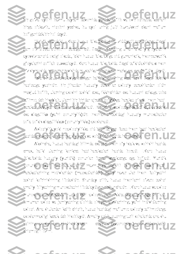 bir   go’zal   ayolni   bazmu-bayram   davomida   yonida   bo’lib   va   oxir   oqibatda   kechani
birga   o’tkazib,   niqobni   yechsa,   bu   ayol   uning   jufti   buzrukvori   ekani   ma’lum
bo’lganidek bir hol deydi.
Qizig’i   shundaki,   I.Kant   huquq   falsafasidagi   bu  ziddiyatli   tomonlarga   Gegel
ham  o’z  diqqat  e’tiborini  qaratgan  edi. Gegel  I.Kantning umumfalsafiy g’oyalarini
ayovsiz tanqid ostigi olsada, lekin huquq falsafasiga oid gumanistik, insonparvarlik
g’oyalarini qo’llab-quvvatlaydi. Kant huquq falsafasida Gegel ta’kidlashicha «Inson
o’z siymosida muqarrar ravishda mustahkam, barqaror markazga ega bo’ldi»- deydi.
I.Kant  huquq falsafasiga  berilgan baholardan uning vatandoshi  Gegel bahosi
haqiqatga   yaqindir.   Bir   jihatdan   huquqiy   qarashlar   axloqiy   qarashlardan   oldin
mavjud   bo’lib,   ularning   asosini   tashkil   etsa,   ikkinchidan   esa   huquqni   etikaga   tobe
ta’limot deb hisoblab, ularni bir-biridan ajratib qo’yishga harakat qiladi. Inson hatti-
harakati   ikki   yo’nalishda   amalga   oshadi.   Birinchisi   «axloqiylik»   bo’lsa,   ikkinchisi
esa   «legallik»   (ya’ni   qonuniylik)dir.   Insonlar   o’rtasidagi   huquqiy   munosabatlar
to’la-to’kis «legallikka» (qonuniylikka) asoslanadi.
Axloqiylik   yoki   noaxloqiylikka   oid   bilimda   gap   faqat   inson   hatti-harakatlari
haqida emas, balki ularning o’y-istak va xohishlari haqida ham ketadi.
Aksincha, huquq haqidagi bilimda esa gap inson o’y-istak va xohishi haqida
emas,   balki   ularning   konkret   hatti-harakatlari   haqida   boradi.   I.Kant   huquq
falsafasida   huquqiy   (yuridik)   qonunlar   formal   xarakterga   ega   bo’ladi.   Yuridik
qonunlar   inson   hatti-harakatlarini   mazmuniga   tegishli   bo’lmaydi.   Inson   hatti-
harakatlarining   motivlaridan   (maqsadlaridan)   qat’iy   nazar   ular   inson   faoliyatini
tashqi   ko’rinishining   ifodasidir.   Shunday   qilib,   huquq   insonlarni   o’zaro   tashqi
amaliy foliyatining munosabatini ifodalaydigan tushunchadir. I.Kant huquq va axloq
munosabati   masalasida   huquq   kabi   axloqni   ham   ikkita   katta   guruhga   bo’ladi.
Umuman   axloq   va   jamiyatning   alohida   olingan   a’zolarining,   ya’ni   individlarning
axloqi. Ana shulardan kelib chiqib, huquq haqidagi ma’lumot axloqiy ta’limotlarga
asoslanmasligi kerak deb hisoblaydi. Amaliy aql huquqning turli sohalarida ana shu
aqlning   asosiy   qonuni   hisoblangan   –   erkinlik   (avtonomiya)   qonunidan   kelib
chiqmog’i lozim. 