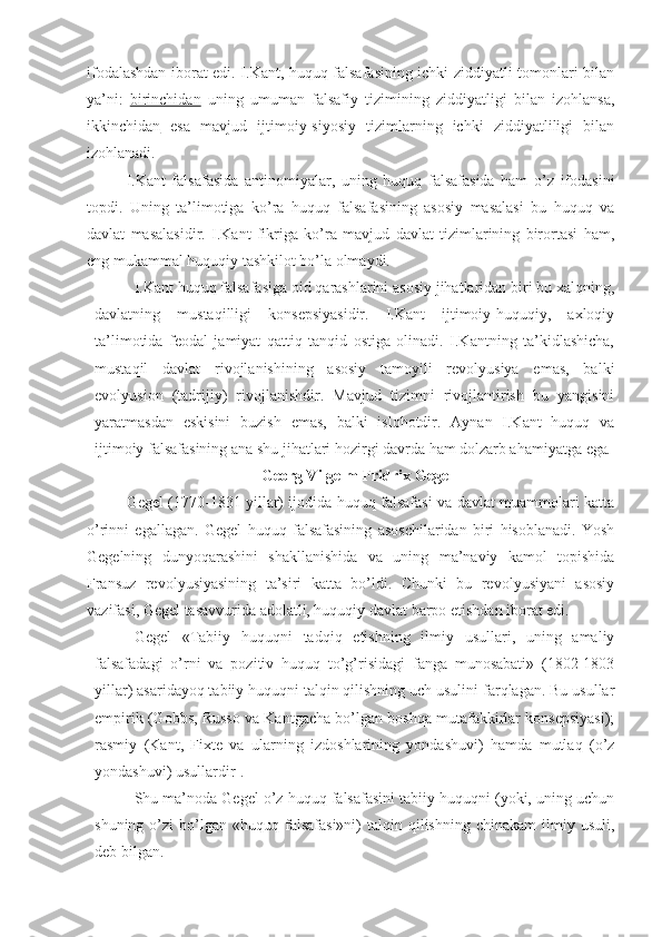 ifodalashdan iborat edi. I.Kant, huquq falsafasining ichki ziddiyatli tomonlari bilan
ya’ni:   birinchidan   uning   umuman   falsafiy   tizimining   ziddiyatligi   bilan   izohlansa,
ikkinchidan   esa   mavjud   ijtimoiy-siyosiy   tizimlarning   ichki   ziddiyatliligi   bilan
izohlanadi.
I.Kant   falsafasida   antinomiyalar,   uning   huquq   falsafasida   ham   o’z   ifodasini
topdi.   Uning   ta’limotiga   ko’ra   huquq   falsafasining   asosiy   masalasi   bu   huquq   va
davlat   masalasidir.   I.Kant   fikriga   ko’ra   mavjud   davlat   tizimlarining   birortasi   ham,
eng mukammal huquqiy tashkilot bo’la olmaydi.
I.Kant huquq falsafasiga oid qarashlarini asosiy jihatlaridan biri bu xalqning,
davlatning   mustaqilligi   konsepsiyasidir.   I.Kant   ijtimoiy-huquqiy,   axloqiy
ta’limotida   feodal   jamiyat   qattiq   tanqid   ostiga   olinadi.   I.Kantning   ta’kidlashicha,
mustaqil   davlat   rivojlanishining   asosiy   tamoyili   revolyusiya   emas,   balki
evolyusion   (tadrijiy)   rivojlanishdir.   Mavjud   tizimni   rivojlantirish   bu   yangisini
yaratmasdan   eskisini   buzish   emas,   balki   islohotdir.   Aynan   I.Kant   huquq   va
ijtimoiy falsafasining ana shu jihatlari hozirgi davrda ham dolzarb ahamiyatga ega .
  Georg Vilgelm Fridrix  Gegel
Gegel (1770-1831 yillar) ijodida huquq falsafasi va davlat muammolari katta
o’rinni   egallagan.   Gegel   huquq   falsafasining   asoschilaridan   biri   hisoblanadi.   Yosh
Gegelning   dunyoqarashini   shakllanishida   va   uning   ma’naviy   kamol   topishida
Fransuz   revolyusiyasining   ta’siri   katta   bo’ldi.   Chunki   bu   revolyusiyani   asosiy
vazifasi, Gegel tasavvurida adolatli, huquqiy davlat barpo etishdan iborat edi.
Gegel   «Tabiiy   huquqni   tadqiq   etishning   ilmiy   usullari,   uning   amaliy
falsafadagi   o’rni   va   pozitiv   huquq   to’g’risidagi   fanga   munosabati»   (1802-1803
yillar) asaridayoq tabiiy huquqni talqin qilishning uch usulini farqlagan. Bu usullar
empirik (Gobbs, Russo va Kantgacha bo’lgan boshqa mutafakkirlar konsepsiyasi);
rasmiy   (Kant,   Fixte   va   ularning   izdoshlarining   yondashuvi)   hamda   mutlaq   (o’z
yondashuvi) usullardir 1
.
Shu ma’noda Gegel o’z huquq falsafasini tabiiy huquqni (yoki, uning uchun
shuning  o’zi   bo’lgan   «huquq  falsafasi»ni)   talqin  qilishning   chinakam   ilmiy  usuli,
deb bilgan. 