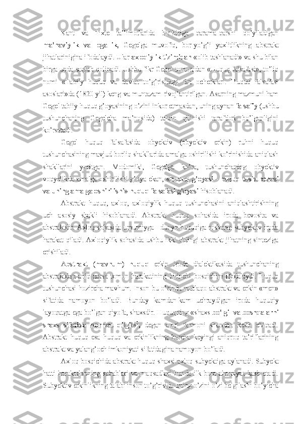 Kant   va   Fixte   ta’limotlarida   bir-biriga   qarama-qarshi   qo’yiladigan
ma’naviylik   va   legallik,   Gegelga   muvofiq,   bor-yo’g’i   yaxlitlikning   abstrakt
jihatlarinigina ifodalaydi. Ular  axloqiylik tizimidan  «olib tashlanadi» va shu bilan
birga unda saqlab qolinadi. Ushbu fikr Gegel tomonidan «Huquq falsafasi», to’liq
nomi   «Tabiiy   huquq   va   davlat   to’g’risidagi   fan   ocherklari.   Huquq   falsafasi
asoslari»da (1820 yil) keng va muntazam rivojlantirilgan. Asarning mazmuni ham
Gegel tabiiy huquq g’oyasining o’zini inkor etmasdan, uning aynan  falsafiy  (ushbu
tushunchaning   Gegelcha   ma’nosida)   talqin   qilinishi   tarafdori   bo’lganligini
ko’rsatadi.
Gegel   huquq   falsafasida   obyektiv   (obyektiv   erkin)   ruhni   huquq
tushunchasining mavjud borliq shakllarida amalga oshirilishi ko’rinishida aniqlash
shakllarini   yoritgan.   Modomiki,   Gegelga   ko’ra,   tushunchaning   obyektiv
voqyelikda amalga oshirilishi  g’oya ekan,   «huquq g’oyasi  -  huquq tushunchasi
va uning amalga oshirilishi» huquq falsafasi g’oyasi  hisoblanadi.
Abstrakt   huquq,   axloq,   axloqiylik   huquq   tushunchasini   aniqlashtirishning
uch   asosiy   shakli   hisoblanadi.   Abstrakt   huquq   sohasida   iroda   bevosita   va
abstraktdir. Axloq sohasida umumiyga - dunyo huquqiga nisbatan subyektiv iroda
harakat qiladi. Axloqiylik sohasida  ushbu ikki  oldingi abstrakt  jihatning sinteziga
erishiladi.
Abstrakt   (mavhum)   huquq   erkin   iroda   dialektikasida   tushunchaning
abstraktdan   aniq   narsa   tomon   harakatining   birinchi   bosqichini   ifodalaydi.   Huquq
tushunchasi hozircha mavhum. Inson bu o’rinda mutlaqo abstrakt va erkin «men»
sifatida   namoyon   bo’ladi.   Bunday   kamdan-kam   uchraydigan   iroda   huquqiy
layoqatga ega bo’lgan qiyofa, shaxsdir. Huquqning «shaxs   bo’lgil va boshqalarni
shaxs   sifatida   hurmat   qilgil» 1
,   degan   amri   farmoni   shundan   kelib   chiqadi.
Abstrakt   huquq   esa   huquq   va   erkinlikning   barcha   keyingi   aniqroq   ta’riflarining
abstrakt va yalang’och imkoniyati sifatidagina namoyon bo’ladi.
Axloq bosqichida abstrakt huquq shaxsi axloq subyektiga aylanadi. Subyekt
hatti-harakatlarining   sabablari   va   maqsadlari   bunda   ilk   bora   ahamiyat   kasb   etadi.
Subyektiv erkinlikning talabi inson to’g’risida uning o’zini o’zi belgilashi bo’yicha 