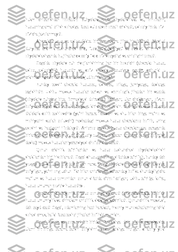 hukm   chiqarishdan   iboratdir.   Subyektiv   iroda   obyektivlikka   va,   binobarin,
huquqning amal qilish sohasiga faqat xulq-atvor orqali erishadi; axloqiy iroda o’z-
o’zicha jazolanmaydi.
Abstrakt   huquq   va   axloq   ikkita   bir   tomonlama   jihat   hisoblanadi.   Mavjud
dunyoda   erkinlik   tushunchasi   oila,   fuqarolik   jamiyati   va   davlat   ko’rinishida
obyektivlashganda bu jihatlar  axloqiylikda  o’z voqyeligi va aniqligini topadi.
Gegelda   obyektiv   ruh   rivojlanishining   har   bir   bosqichi   (abstrakt   huquq,
axloq,   axloqiylik)   huquqdir   va   «o’z   shaxsiy   huquqiga»   egadir,   «chunki   u
erkinlikning ta’riflardan birida mavjud bo’lishidir» 2
.
Bunday   tavsif   abstrakt   huquqqa,   axloqqa,   oilaga,   jamiyatga,   davlatga
tegishlidir.   Ushbu   maxsus   huquqlar   tarixan   va   xronologik   jihatdan   bir   vaqtda
(obyektiv   ruhning   bitta   formasiyasi   doirasida)   berilgan;   ular   cheklangan,   o’zaro
bo’ysundirilgan va o’zaro kolliziyaga kirishishi mumkin. Oldingi maxsus huquqni
dialektik   «olib   tashlovchi»   (ya’ni   bartaraf   etuvchi   va   shu   bilan   birga   ma’no   va
mohiyatini   saqlab   qoluvchi)   navbatdagi   maxsus   huquq   abstraktroq   bo’lib,   uning
asosini   va   haqiqatni   ifodalaydi.   Aniqroq   maxsus   huquq   abstraktroqqa   qaraganda
birlamchidir.   Davlat   huquqi   (huquqiy   tuzilma,   nisbatan   aniqroq   huquq   bo’lmish
davlat) maxsus huquqlar iyerarxiyasi cho’qqisida turadi.
Qonun   erkinlik   ta’riflaridan   va   huquq   tushunchasi   obyektivlashishi
shakllaridan biri hisoblanadi. Gegel «huquqni qonun sifatida» ta’riflab, bunday deb
yozgan edi: «Huquq o’zida bo’lgan narsa uning obyektiv mavjud borlig’i asosiga
qo’yilgan, ya’ni ong uchun fikr bilan aniqlangan va qanday bo’lsa shundayligicha
ma’lum   va   huquq   tomonidan   qonun   sifatida   e’tirof   etilgan;   ushbu   ta’rifga   ko’ra,
huquq umuman pozitiv huquqdir» 1
.
Qonunchilik   jarayonida   huquq   qonunga   aylanadi   (pozitivlashadi),   bu   bilan
huquq umumiylik va chinakam aniqlilik shakliga keltiriladi. Qonunchilik mavzusi,
deb qayd etadi Gegel, odamlarning hatti-harakati, insoniy munosabatlarning ichki
sohasi emas, balki faqat tashqi jihatlari bo’lishi mumkin.
Gegel   huquq   va   qonunni   bir-biridan   farqlashga   doir   o’z   konsepsiyasida
ularni   bir-biriga   qarama-qarshi   qo’yishni   istisno   etishga   intilgan.   «Tabiiy   yoki 