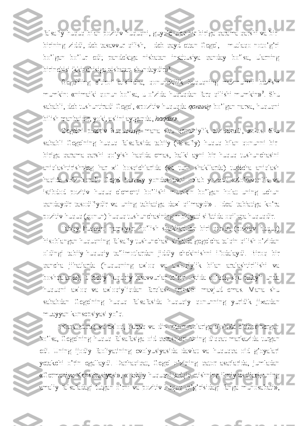 falsafiy huquq bilan pozitiv huquqni, guyoki ular bir-biriga qarama-qarshi va bir-
birining   ziddi,   deb   tasavvur   qilish,   -   deb   qayd   ettan   Gegel,   -   mutlaqo   noto’g’ri
bo’lgan   bo’lur   edi;   pandektga   nisbatan   institusiya   qanday   bo’lsa,   ularning
birinchisi ikkinchisiga nisbatan shundaydir» 2
.
Gegelning   e’tirof   etishicha,   qonunchilik   huquqning   mazmunini   buzishi
mumkin:   «nimaiki   qonun   bo’lsa,   u   o’zida   huquqdan   farq   qilishi   mumkin» 3
.   Shu
sababli, deb tushuntiradi Gegel, «pozitiv huquqda   qonuniy   bo’lgan narsa, huquqni
bilish manbaidir, yoki, aslini aytganda,  haqdir».
Gegelni   pozitiv   huquqdagi   mana   shu   qonuniylik   qiziqtiradi,   xolos.   Shu
sababli   Gegelning   huquq   falsafasida   tabiiy   (falsafiy)   huquq   bilan   qonunni   bir-
biriga   qarama-qarshi   qo’yish   haqida   emas,   balki   ayni   bir   huquq   tushunchasini
aniqlashtirishning   har   xil   bosqichlarida   (va   turli   shakllarda)   turlicha   aniqlash
haqida   so’z   boradi.   Gegel   bunday   yondashuvni   oqlab   yozadi:   «Zo’ravonlik   va
istibdod   pozitiv   huquq   elementi   bo’lishi   mumkin   bo’lgan   holat   uning   uchun
qandaydir   tasodifiydir   va   uning   tabiatiga   daxl   qilmaydi» 1
.   Ideal   tabiatiga   ko’ra
pozitiv huquq (qonun) huquq tushunchasining mohiyati sifatida oqilona huquqdir.
Tabiiy   huquqni   namoyon   bo’lish   shakllaridan   biri   qonun   (pozitiv   huquq)
hisoblangan huquqning falsafiy tushunchasi sifatida gegelcha talqin qilish o’zidan
oldingi   tabiiy-huquqiy   ta’limotlardan   jiddiy   chekinishni   ifodalaydi.   Biroq   bir
qancha   jihatlarda   (huquqning   axloq   va   axloqiylik   bilan   aralashtirilishi   va
boshqalarda),   u   tabiiy-huquqiy   tasavvurlar   ta’siri   ostida   qoladi,   shu   tufayli   unda
huquqni   axloq   va   axloqiyliqdan   farqlash   prinsipi   mavjud   emas.   Mana   shu
sababdan   Gegelning   huquq   falsafasida   huquqiy   qonunning   yuridik   jixatdan
muayyan konsepsiyasi yo’q.
I.Kant   huquq   va   axloq,   huquq   va   din   muammolariga   alohida   e’tibor   bergan
bo’lsa,   Gegelning   huquq   falsafasiga   oid   qarashlari   uning   diqqat   markazida   turgan
edi.   Uning   ijodiy   faoliyatining   evolyusiyasida   davlat   va   huquqqa   oid   g’oyalari
yetakchi   o’rin   egallaydi.   Darhaqiqat,   Gegel   o’zining   qator   asarlarida,   jumladan
«Germaniya Konstitusiyasi», «Tabiiy huquqni tadqiq etishning ilmiy usullari, uning
amaliy   falsafadagi   tutgan   o’rni   va   pozitiv   huquq   to’g’risidagi   fanga   munosabati», 